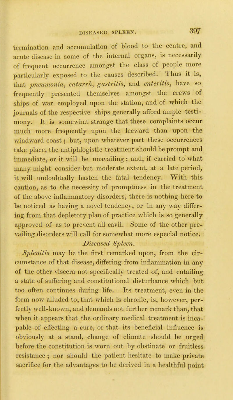 termination and accumulation of blood to the centre, and acute disease in some of the internal organs, is necessarily of frequent occurrence amongst the class of people more particularly exposed to the causes described. Thus it is, that pneumonia, catarrh, gastritis, and enteritis, have so frequently presented themselves amongst the crews of ships of war employed upon the station, and of which the journals of the respective ships generally afford ample testi- mony. It is somewhat strange that these complaints occur much more frequently upon the leeward than upon the windward coast 5 but, upon whatever part these occurrences take place, the antiphlogistic treatment should be prompt and immediate, or it will be unavailing; and, if carried to what many might consider but moderate extent, at a late period, it will undoubtedly hasten the fatal tendency. With this caution, as to the necessity of promptness in the treatment of the above inflammatory disorders, there is nothing here to be noticed as having a no'^'el tendency, or in any way differ- ing from that depletory plan of practice which is so generally approved of as to prevent all cavil. Some of the other pre- vailing disorders will call for somewhat more especial notice. Diseased Sjjleen. Splenitis may be the first remarked upon, from the cir- cumstance of that disease, differing from inflammation in any of the other viscera not specifically treated of, and entailing a state of suffering and constitutional disturbance which but too often continues during life. Its treatment, even in the form now alluded to, that which is chronic, is, however, per- fectly well-known, and demands not further remark than, that when it appears that the ordinary medical treatment is inca-' pable of effecting a cure, or that its beneficial influence is obviously at a stand, change of climate should be urged before the constitution is worn out by obstinate or fruitless resistance; nor should the patient hesitate to make private sacrifice for the advantages to be derived in a healthful point
