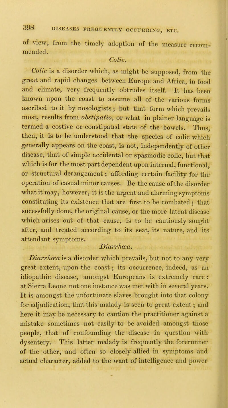 of view, from the timely adoption of the measure recom- mended. Colic. Colic is a disorder which, as might he supposed, from the great and rapid changes between Europe and Africa, in food and climate, very frequently obtrudes itself. It has been known upon the coast to assume all of the various forms ascribed to it by nosologists; but that form which prevails most, results from ohstipatio, or what in plainer language is termed a costive or constipated state of the bowels. Thus, then, it is to be understood that the species of colic which generally appears on the coast, is not, independently of other disease, that of simple accidental or spasmodic colic, but that which is for the most part dependent upon internal, functional, or structural derangement; affording certain facility for the opei-ation of casual minor ca^ises. Be the cause of the disorder what it may, however, it is the urgent and alarming symptoms constituting its existence that are first to be combated; that sucessfully done, the original cause, or the more latent disease which arises out of that cause, is to be cautiously sought after, and treated according to its seat, its nature, and its attendant symptoms. Diarrhoea, Diarrhoea is a disorder which prevails, but not to any very great extent, vipon the coast; its occurrence, indeed, as an idiopathic disease, amongst Europeans is extremel)^ rare : at Sierra Leone not one instance was met with in several years. It is amongst the unfortunate slaves brought into that colony for adjudication, that this malady is seen to great extent; and here it may be necessary to caution the practitioner against a mistake sometimes not easily to be avoided amongst those people, that of confounding the disease in question with dysentery. This latter malady is frequently the forerunner of the other, and often so closely allied in symptoms and actual character, added to the want of intelligence and power