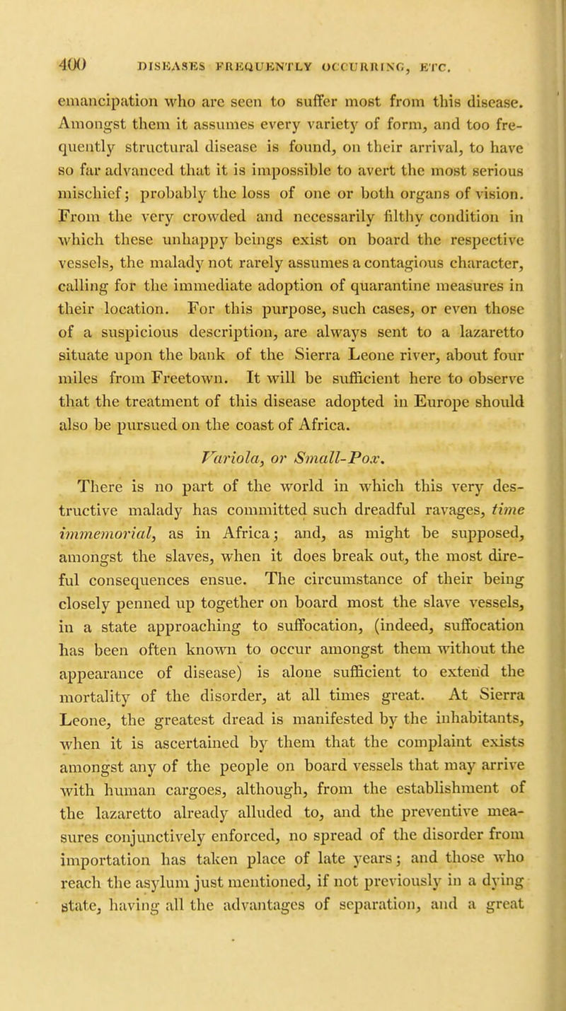 -^JCK) niSKASES FREUUKNTLy OCC.XJRniNG, ETC. emancipation who arc seen to suffer most from this disease. Amongst them it assumes every varietj' of form, and too fre- quently structural disease is found, on their arrival, to have so far advanced that it is impossible to avert the most serious mischief; probably the loss of one or both organs of vision. From the very crowded and necessarily filthy condition in which these unhappy beings exist on board the respective vessels, the malady not rarely assvmies a contagious character, calling for the immediate adoption of quarantine measures in their location. For this purpose, such cases, or even those of a suspicious description, are always sent to a lazaretto situate upon the bank of the Sierra Leone river, about four miles from Freetown. It will be sufficient here to observe that the treatment of this disease adopted in Europe should also be pursued on the coast of Africa. Variola, or Small-Pox. There is no part of the world in which this very des- tructive malady has committed such dreadful ravages, time immemorial, as in Africa; and, as might be supposed, amongst the slaves, when it does break out, the most dire- ful consequences ensue. The circumstance of their being closely penned up together on board most the slave vessels, in a state approaching to suffocation, (indeed, suff'ocation has been often known to occur amongst them without the appearance of disease) is alone sufficient to extend the mortality of the disorder, at all times great. At Sierra Leone, the greatest dread is manifested by the inhabitants, when it is ascertained by them that the complaint exists amongst any of the people on board vessels that may arrive with human cargoes, although, from the establishment of the lazaretto already alluded to, and the preventive mea- sures conjunctively enforced, no spread of the disorder from importation has taken place of late years; and those who reach the asylum just mentioned, if not previously in a dying state, having all the advantages of separation, and a great