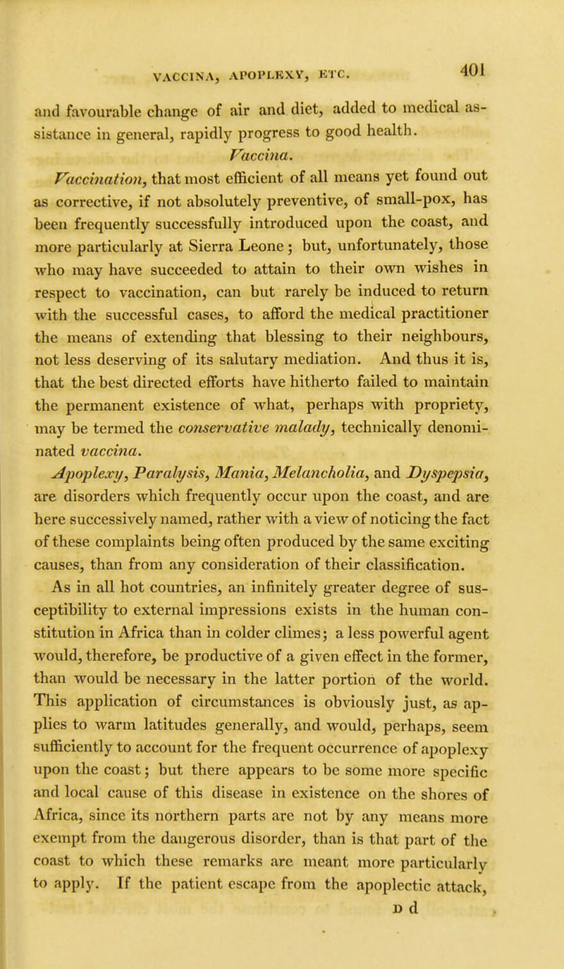 VACCINA, APOPLEXY, KTC. and favourable change of air and diet, added to medical as- sistance in general, rapidly progress to good health. Vaccina. Vaccination, that most efficient of all means yet found out as corrective, if not absolutely preventive, of small-pox, has been frequently successfully introduced upon the coast, and more particularly at Sierra Leone; but, unfortunately, those who may have succeeded to attain to their own wishes in respect to vaccination, can but rarely be induced to return with the successful cases, to afford the medical practitioner the means of extending that blessing to their neighbours, not less deserving of its salutary mediation. And thus it is, that the best directed efforts have hitherto failed to maintain the permanent existence of what, perhaps with propriety, may be termed the conservative malady, technically denomi- nated vaccina. Apoplexy, Paralysis, Mania, Melancholia, and Dyspepsioy are disorders which frequently occur upon the coast, and are here successively named, rather with a view of noticing the fact of these complaints being often produced by the same exciting causes, than from any consideration of their classification. As in all hot countries, an infinitely greater degree of sus- ceptibility to external impressions exists in the human con- stitution in Africa than in colder climes; a less powerful agent would, therefore, be productive of a given effect in the former, than would be necessary in the latter portion of the world. This application of circumstances is obviously just, as ap- plies to warm latitudes generally, and would, perhaps, seem sufficiently to account for the frequent occurrence of apoplexy upon the coast; but there appears to be some more specific and local cause of this disease in existence on the shores of Africa, since its northern parts are not by any means more exempt from the dangerous disorder, than is that part of the coast to which these remarks are meant more particularly to apply. If the patient escape from the apoplectic attack, D d