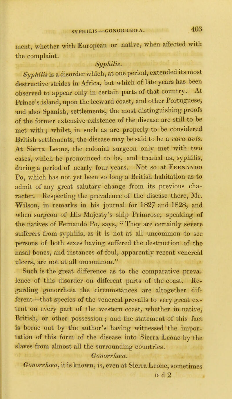 SYPHILIS—GONOUttH(r,A. meiit, whether with European or native, when affected with the comphiint. Si/2)hilis. Si/phUis is a disorder which, at one period, extended its most destructive strides in Africa, but which of late years has been observed to appear only in certain parts of that country. At Prhice's island, upon the leeward coast, and other Portuguese, and also Spanish, settlements, the most distinguishing proofs of the former extensive existence of the disease are still to be met with; whilst, in such as are properly to be considered British settlements, the disease may be said to be a vara avis:. At Sierra Leone, the colonial surgeon only met with two cases, which he pronounced to be, and treated as, syphilis, during a period of nearly four years. Not so at Fernando Po, which has not yet been so long a British habitation as to admit of any great salutary change from its previous cha- racter. Respecting the prevalence of the disease there, Mr. Wilson, in remarks in his journal for 182/ and 1828, and when surgeon of His Majesty's ship Primrose, speaking of the natives of Fernando Po, says,  They are certainly severe sufferers from syphilis, as it is not at all imcommon to see persons of both sexes having suffered the destruction of the nasal bones, and instances of foul, apparently recent venereal ulcers, are not at all uncommon. Such is the great difference as to the comparative preva- lence of this disorder on different parts of the coast. Re- garding gonorrhoea the circumstances are altogether difr- ferent—that species of the venereal prevails to very great ex- tent on every part of the western coast, whether in native, British, or other possession; and the statement of this fact is borne out by the author's having witnessed the impor- tation of this form of the disease into Sierra Leone by the slaves from almost all the surrounding countries. Gono7'7'hoea. Gonorrhoea, it is known, is, even at Sierra Leone, sometimes D d 2