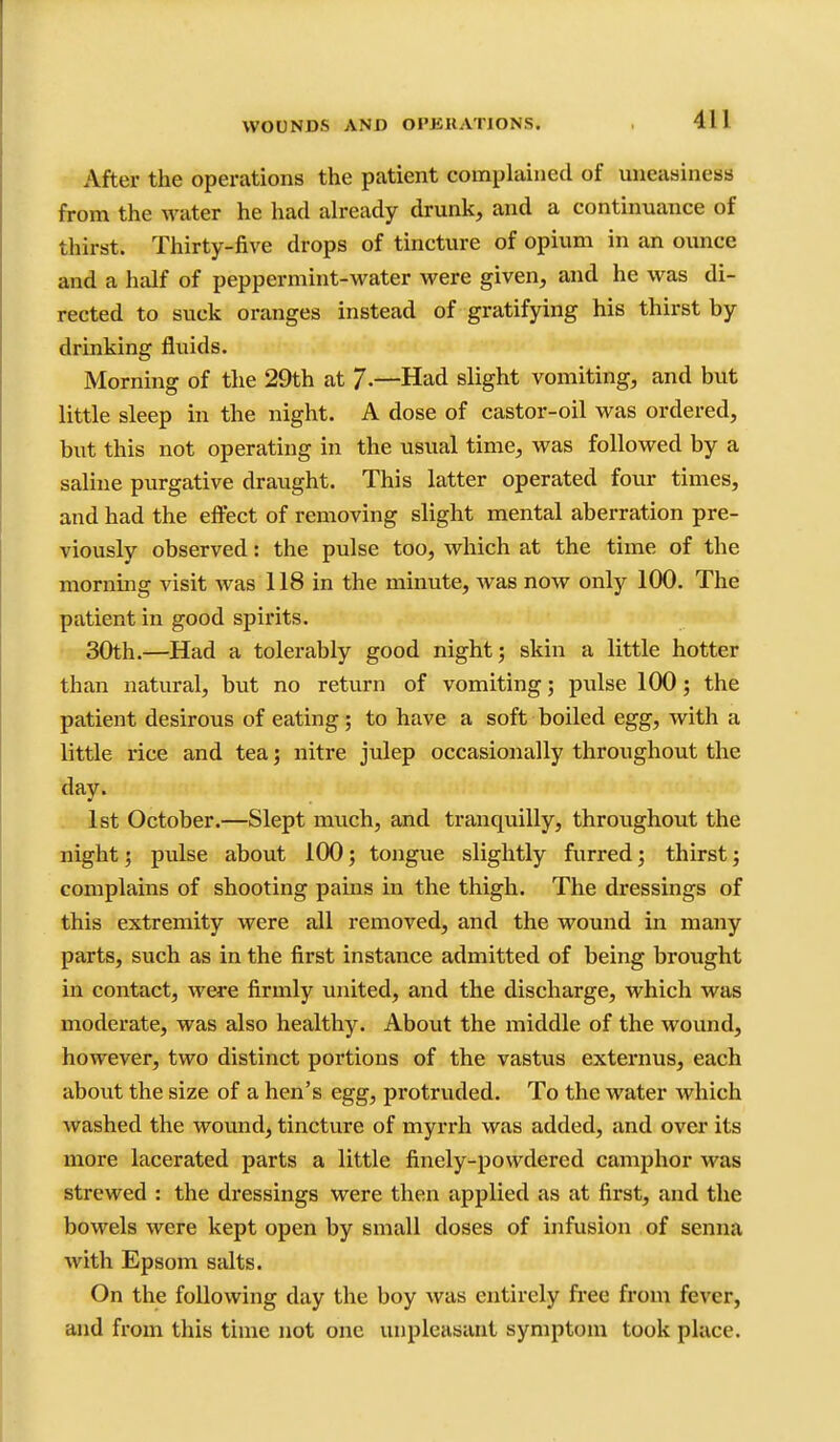 After the operations the patient complained of uneasiness from the water he had already drunk, and a continuance of thirst. Thirty-five drops of tincture of opium in an ounce and a half of peppermint-water were given, and he was di- rected to suck oranges instead of gratifying his thirst by drinking fluids. Morning of the 29th at /•—Had slight vomiting, and but little sleep in the night. A dose of castor-oil was ordered, but this not operating in the usual time, was followed by a saline purgative draught. This latter operated four times, and had the eftect of removing slight mental aberration pre- viously observed: the pulse too, which at the time of the mornmg visit was 118 in the minute, was now only 100. The patient in good spirits. 30th.—Had a tolerably good night; skin a little hotter than natural, but no return of vomiting; pulse 100; the patient desirous of eating; to have a soft boiled egg, with a little rice and tea; nitre julep occasionally throughout the day. 1st October.—Slept much, and tranquilly, throughout the night; pulse about 100; tongue slightly furred; thirst; complains of shooting pains in the thigh. The dressings of this extremity were all removed, and the wound in many parts, such as in the first instance admitted of being broiight in contact, were firmly united, and the discharge, which was moderate, was also healthy. About the middle of the wound, however, two distinct portions of the vastus externus, each about the size of a hen's egg, protruded. To the water which washed the wound, tincture of myrrh was added, and over its more lacerated parts a little finely-powdered camphor was strewed : the dressings were then applied as at first, and the bowels were kept open by small doses of infusion of senna with Epsom salts. On the following day the boy was entirely free from fever, and from this time not one unpleasant symptom took place.