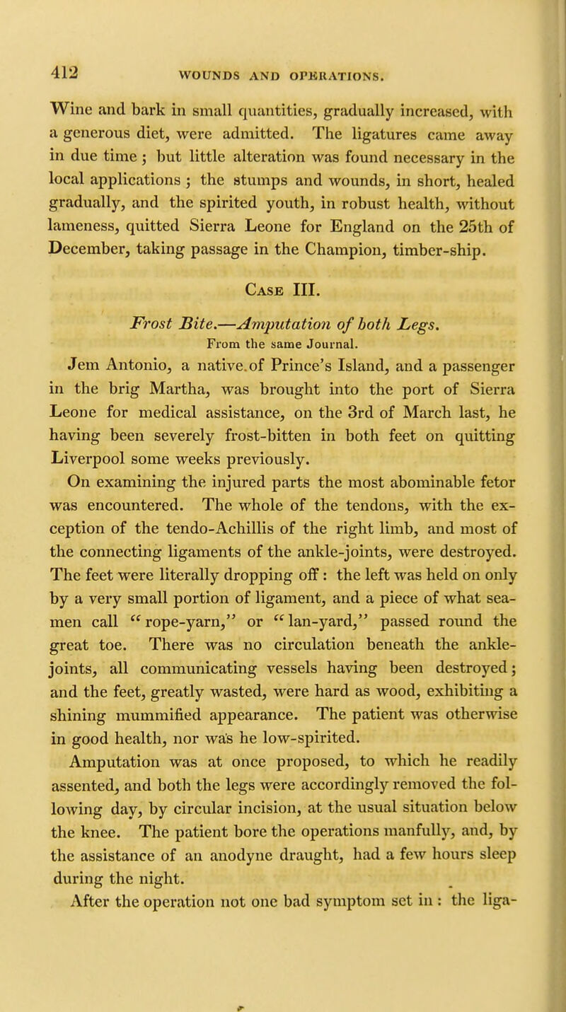 Wine and bark in small quantities, gradually increased, with a generous diet, were admitted. The ligatures came away in due time ; but little alteration was found necessary in the local applications ; the stumps and wounds, in short, healed gradually, and the spirited youth, in robust health, without lameness, quitted Sierra Leone for England on the 25th of December, taking passage in the Champion, timber-ship. Case III. Frost Bite.—Amputation of both Legs. From the same Journal. Jem Antonio, a native.of Prince's Island, and a passenger in the brig Martha, was brought into the port of Sierra Leone for medical assistance, on the 3rd of March last, he having been severely frost-bitten in both feet on quitting Liverpool some weeks previously. On examining the injured parts the most abominable fetor was encountered. The whole of the tendons, with the ex- ception of the tendo-Achillis of the right limb, and most of the connecting ligaments of the ankle-joints, were destroyed. The feet were literally dropping off: the left was held on only by a very small portion of ligament, and a piece of what sea- men call  rope-yarn, or  lan-yard, passed roimd the great toe. There was no circulation beneath the ankle- joints, all communicating vessels having been destroyed; and the feet, greatly wasted, were hard as wood, exhibiting a shining mummified appearance. The patient was otherwise in good health, nor was he low-spirited. Amputation was at once proposed, to which he readily assented, and both the legs were accordingly removed the fol- lowing day, by circular incision, at the usual situation below the knee. The patient bore the operations manfully, and, by the assistance of an anodyne draught, had a few hours sleep during the night. After the operation not one bad symptom set in : the liga-