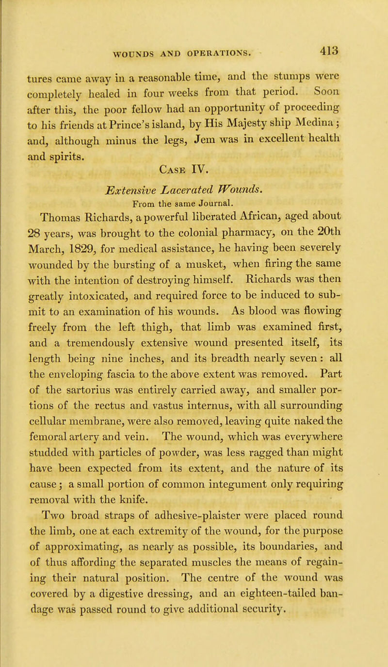 tures came away in a reasonable time, and the stumps were completely healed in four weeks from that period. Soon after this, the poor fellow had an opportunity of proceeding to his friends at Prince's island, by His Majesty ship Medina; and, although minus the legs, Jem was in excellent health and spirits. Case IV. Extensive Lacerated Wounds. From the same Journal. Thomas Richards, a powerful liberated African, aged about 28 years, was brought to the colonial pharmacy, on the 20th March, 1829, for medical assistance, he having been severely wounded by the bursting of a musket, when firing the same with the intention of destroying himself. Richards was then greatly intoxicated, and required force to be induced to sub- mit to an examination of his wounds. As blood was flowing freely from the left thigh, that limb was examined first, and a tremendously extensive wound presented itself, its length being nine inches, and its breadth nearly seven: all the enveloping fascia to the above extent was removed. Part of the sartorius was entu-ely carried away, and smaller por- tions of the rectus and vastus internus, with all surrounding cellular membrane, were also removed, leaving quite naked the femoral artery and vein. The wound, which was everywhere studded with particles of powder, was less ragged than might have been expected from its extent, and the nature of its cause; a small portion of common integument only requiring removal with the knife. Two broad straps of adhesive-plaister were placed round the limb, one at each extremity of the wound, for the purpose of approximating, as nearly as possible, its boundaries, and of thus affording the separated muscles the means of regain- ing their natural position. The centre of the wound was covered by a digestive dressing, and an eighteen-tailed ban- dage was passed round to give additional security.
