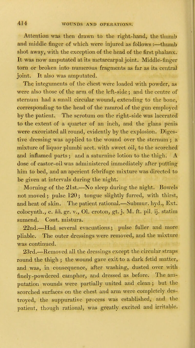Attention was then drawn to tlic right-hand, the thumb and middle finger of which were injured as follows :—thumb shot away, with the exception of the head of the first phalanx. It was now amputated at its metarcarpal joint. Middle-finger torn or broken into numerous fragments as far as its central joint. It also was amputated. The integuments of the chest were loaded with powder, as were also those of the arm of the left-side; and the centre of sternum had a small circular wound, extending to the bone, corresponding to the head of the ramrod of the gun employed by the patient. The scrotum on the right-side was lacerated to the extent of a quarter of an inch, and the glans penis were excoriated all round, evidently by the explosion. Diges- tive dressing was applied to the wound over the sternum; a mixtxire of liquor plumbi acet. with sweet oil, to the scorched and inflamed parts ; and a saturnine lotion to the thigh. A dose of castor-oil was administered immediately after putting him to bed, and an aperient febrifuge mixture was directed to be given at intervals during the night. Morning of the 21st.—'No sleep during the night. Bowels not moved; pulse 120; tongue slightly furred, with thirst, and heat of skin. The patient rational.—Submur. hyd.. Ext. colocynth., c. aa.gr. v., Ol. croton, gt. j. M. ft. pil. ij. statim sumend. Cont. mistura. 22nd.—Had several evacuations; pulse fuller and more pliable. The outer dressings were removed, and the mixture was continued. 23rd.—Removed all the dressings except the circular straps round the thigh ; the wound gave exit to a dark fetid matter, and was, in consequence, after washing, dusted over vdth finely-powdered camphor, and dressed as before. The am- putation wounds were partially united and clean; but the scorched surfaces on the chest and arm were completely des- troyed, the suppurative process was established, and the patient, though rational, was greatly excited and irritable.