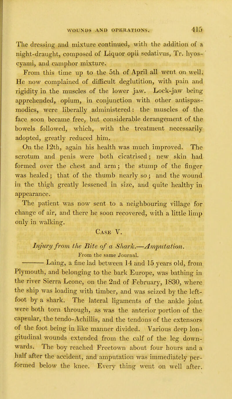 The dressing and mixture continued, with the addition of a night-draught, composed of Liquor opii sedativus, Tr, hyos- cyami, and camphor mixture. From this time up to the 5th of April all went on well. He now complained of difficult deglutition, with pain and rigidity in the muscles of the lower jaw. Lock-jaw being apprehended, opium, in conjunction with other antispas- ]nodics, were liberally administered: the muscles of the face soon became free, but considerable derangement of the bowels followed, which, with the treatment necessarily adopted, greatly reduced him. On the 12th, again his health was much improved. The scrotum and penis were both cicatrised; new skin had formed over the chest and arm; the stump of the finger was healed; that of the thumb nearly so; and the wound in the thigh greatly lessened in size, and quite healthy in appearance. The patient was now sent to a neighbouring village for change of air, and there he soon recovered, with a little limp only in walking. Case V. Injury from the Bite of a Shark.—Amputation. From the same Journal. Laing, a fine lad between 14 and 15 years old, from Plymouth, and belonging to the bark Europe, was bathing in the river Sierra Leone, on the 2nd of February, 1830, where the ship was loading with timber, and was seized by the left- foot by a shark. The lateral ligaments of the ankle joint were both torn through, as was the anterior portion of the capeular, the tendo-Achillis, and the tendons of the extensors of the foot being in like manner divided. Various deep lon- gitudinal wounds extended from the calf of the leg down- wards. The boy reached Freetown about four hours and a half after the accident, and amputation Avas immediately per- formed below the knee. Every thing went on well after.