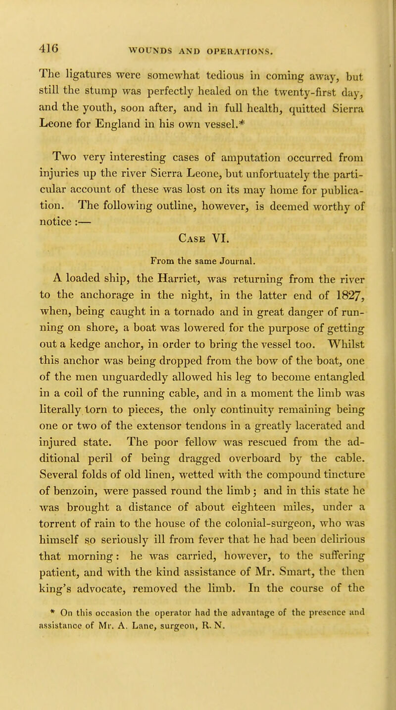The ligatures were somewhat tedious in coming away, but still the stump was perfectly healed on the twenty-first day, and the youth, soon after, and in full health, quitted Sierra Leone for England in his own vessel.* Two very interesting cases of amputation occurred from injuries up the river Sierra Leone, but unfortuately the parti- cular account of these was lost on its may home for publica- tion. The following outline, however, is deemed worthy of notice:— Case VI. From the same Journal. A loaded ship, the Harriet, was returning from the river to the anchorage in the night, in the latter end of 1827, when, being caught in a tornado and in great danger of run- ning on shore, a boat was lowered for the purpose of getting out a kedge anchor, in order to bring the vessel too. Whilst this anchor was being dropped from the bow of the boat, one of the men unguardedly allowed his leg to become entangled in a coil of the running cable, and in a moment the limb was literally torn to pieces, the only continuity remaining being one or two of the extensor tendons in a greatly lacerated and injured state. The poor fellow was rescued from the ad- ditional peril of being dragged overboard by the cable. Several folds of old linen, wetted with the compoimd tincture of benzoin, were passed round the limb; and in this state he was brought a distance of about eighteen miles, under a torrent of rain to the house of the colonial-surgeon, who was himself so seriously ill from fever that he had been delirious that morning: he was carried, however, to the suffering patient, and with the kind assistance of Mr. Smart, the then king's advocate, removed the limb. In the course of the * On this occasion the operator had the advantage of the presence and assistance of Mr. A, Lane, surgeon, R. N.