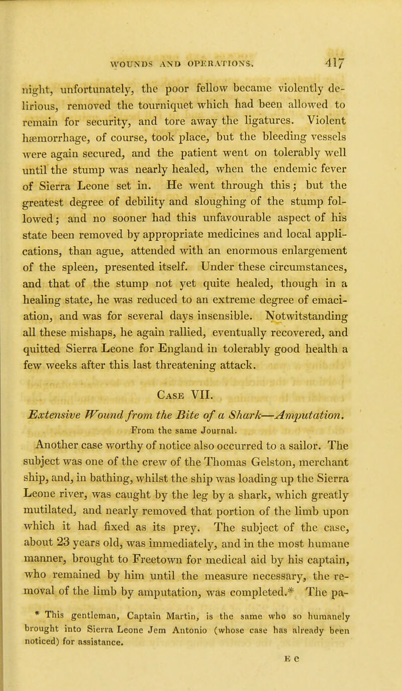 night, unfortunately, the poor fellow became violently de- lirious, removed the tourniquet which had been allowed to remain for security, and tore away the ligatures. Violent hjfimorrhage, of course, took place, but the bleeding vessels were again secured, and the patient went on tolerably well until the stump was nearly healed, when the endemic fever of Sierra Leone set in. He went through this; but the greatest degree of debility and sloughing of the stump fol- lowed ; and no sooner had this unfavourable aspect of his state been removed by appropriate medicines and local appli- cations, than ague, attended with an enormous enlargement of the spleen, presented itself. Under these circumstances, and that of the stump not yet quite healed, though in a healing state, he was reduced to an extreme degree of emaci- ation, and was for several days insensible. Notwitstanding all these mishaps, he again rallied, eventually recovered, and quitted Sierra Leone for England in tolerably good health a few weeks after this last threatening attack. Case VIL Extensive Wound from the Bite of a Shark—Amimtation. From the same Journal. Another case woi'thy of notice also occurred to a sailor. The subject was one of the crew of the Thomas Gelston, merchant ship, and, in bathing, whilst the ship was loading up the Sierra Leone river, was caught by the leg by a shark, which greatly mutilated, and nearly removed that portion of the limb upon which it had fixed as its prey. The subject of the case, about 23 years old, was immediately, and in the most humane manner, brought to Freetown for medical aid by his captain, who remained by him until the measure necessary, the re- moval of the limb by amputation, was completed.* The pa- * This gentleman. Captain Martin, is the same who so humanely brought into Sierra Leone Jem Antonio (whose case has already been noticed) for assistance.