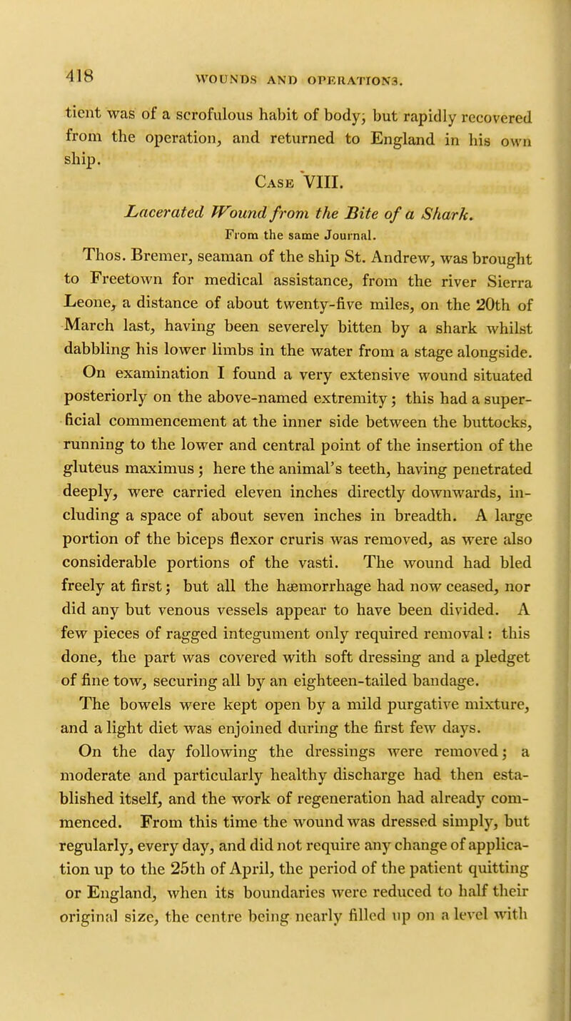 tient was of a scrofulous habit of body^ but rapidly recovered from the operation, and returned to England in his own ship. Case VIII. Lacerated Wound from the Bite of a Shark. From the same Journal. Thos. Bremer, seaman of the ship St. Andrew, was brought to Freetown for medical assistance, from the river Sierra Leone, a distance of about twenty-five miles, on the 20th of March last, having been severely bitten by a shark whilst dabbling his lower limbs in the water from a stage alongside. On examination I found a very extensive wound situated posteriorly on the above-named extremity; this had a super- ficial commencement at the inner side between the buttocks, running to the lower and central point of the insertion of the gluteus maximus ; here the animal's teeth, having penetrated deeply, were carried eleven inches directly downwards, in- cluding a space of about seven inches in breadth. A large portion of the biceps flexor cruris was removed, as were also considerable portions of the vasti. The wound had bled freely at first; but all the haemorrhage had now ceased, nor did any but venous vessels appear to have been divided. A few pieces of ragged integument only required removal: this done, the part was covered with soft dressing and a pledget of fine tow, securing all by an eighteen-tailed bandage. The bowels were kept open by a mild purgative mixture, and alight diet was enjoined during the first few days. On the day following the dressings were removed; a moderate and particularly healthy discharge had then esta- blished itself, and the work of regeneration had already com- menced. From this time the wound was dressed simply, but regularly, every day, and did not require any change of applica- tion up to the 25th of April, the period of the patient quitting or England, when its boundaries were reduced to half their original size, the centre being nearly filled up on a level with