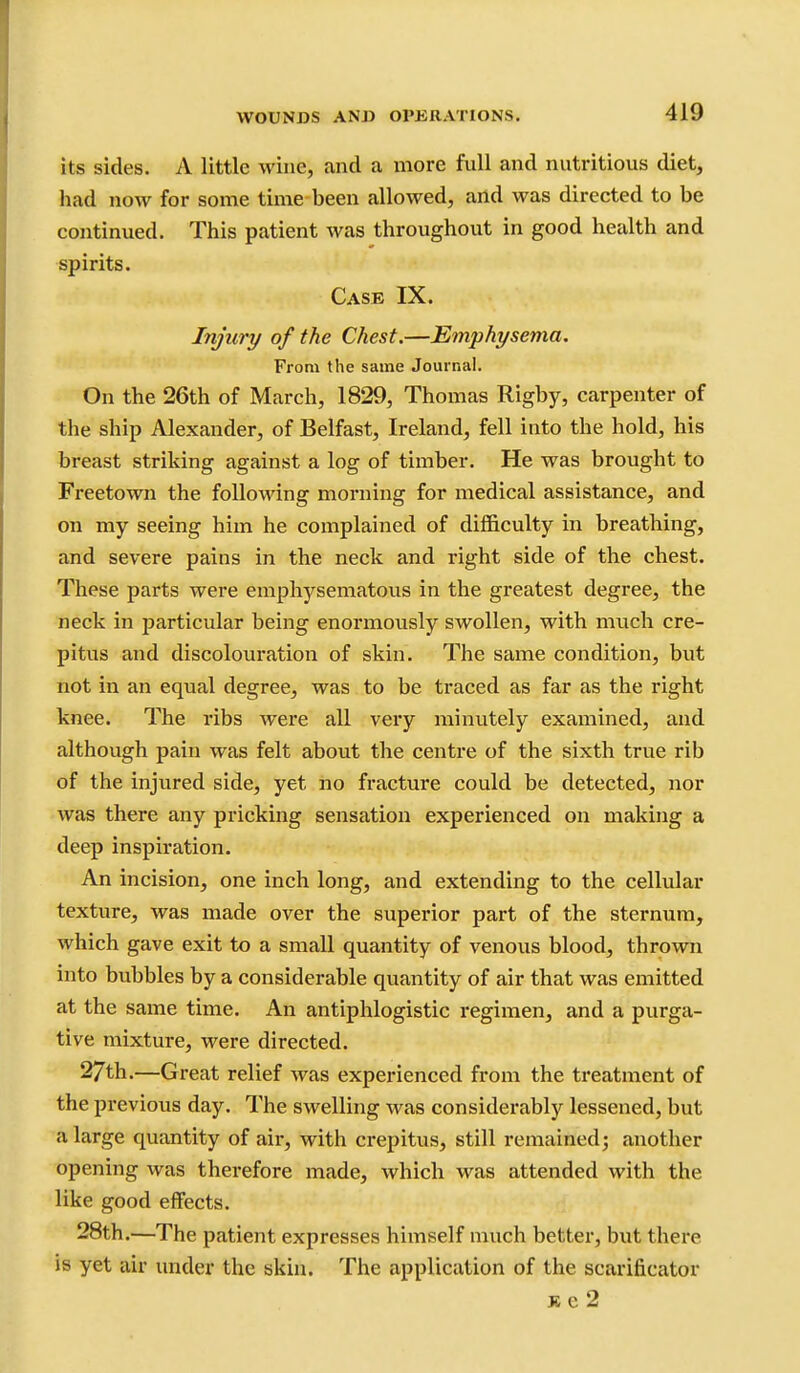 its sides. A little wine, and a more full and nutritious diet, had now for some time been allowed, and was directed to be continued. This patient was throughout in good health and spirits. Case IX. Injury of the Chest.—Emphysema. From the same Journal. On the 26th of March, 1829, Thomas Rigby, carpenter of the ship Alexander, of Belfast, Ireland, fell into the hold, his breast striking against a log of timber. He was brought to Freetown the following morning for medical assistance, and on my seeing him he complained of difficulty in breathing, and severe pains in the neck and right side of the chest. These parts were emphysematous in the greatest degree, the neck in joarticular being enormously swollen, with much cre- pitus and discolouration of skin. The same condition, but not in an equal degree, was to be traced as far as the right knee. The ribs were all very minutely examined, and although pain was felt about the centre of the sixth true rib of the injured side, yet no fracture could be detected, nor was there any pricking sensation experienced on making a deep inspiration. An incision, one inch long, and extending to the cellular texture, was made over the superior part of the sternum, which gave exit to a small quantity of venous blood, thrown into bubbles by a considerable quantity of air that was emitted at the same time. An antiphlogistic regimen, and a purga- tive mixture, were directed. 27th.—Great relief was experienced from the treatment of the previous day. The swelling was considerably lessened, but a large quimtity of air, with crepitus, still remained; another opening was therefore made, which was attended with the like good effects. 28th.—The patient expresses himself much better, but there is yet air under the skin. The application of the scarificator Jte2
