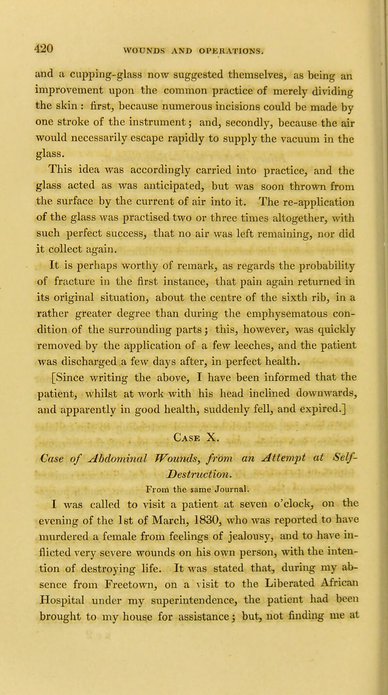 and a cupping-glass now suggested themselves, as being an improvement upon the common practice of merely dividing the skin : first, because numerous incisions could be made by one stroke of the instrument 5 and, secondly, because the air vi^ould necessarily escape rapidly to supply the vacuum in the glass. This idea vi^as accordingly carried into practice, and the glass acted as was anticipated, but was soon throvm from the surface by the current of air into it. The re-application of the glass was practised two or three times altogether, with such perfect success, that no air was left remaining, nor did it collect again. It is perhaps worthy of remark, as regards the probability of fracture in the first instance, that pain again returned in its original situation, about the centre of the sixth rib, in a rather greater degree than during the emphysematous con- dition of the surrounding parts j this, however, was quickly removed by the application of a few leeches, and the patient was discharged a few days after, in perfect health. [Since writing the above, I have been informed that the patient, whilst at work with his head inclined downwards, and apparently in good health, suddenly fell, and expired.] Case X. Case of Abdominal TVounds, from an Attempt at Self- Destruction. From the same Journal. I was called to visit a patient at seven o'clock, on the evening of the 1st of March, 1830, who was reported to have murdered a female from feelings of jealousy, and to have in- flicted very severe wounds on his own person, with the inten- tion of destroying life. It was stated that, during my ab- sence from Freetown, on a visit to the Liberated African Hospital under my superintendence, the patient had been brought to my house for assistance; but, not finding me at