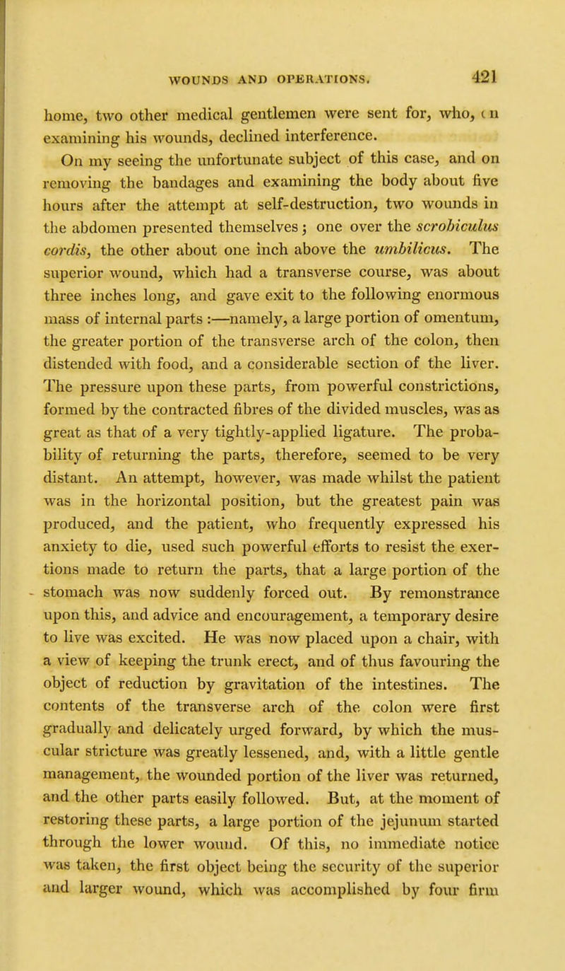 home, two other medical gentlemen were sent for, wiio, t u examining his wounds, declined interference. On my seeing the unfortunate subject of this case, and on removing the bandages and examining the body about five hours after the attempt at self-destruction, two wounds in the abdomen presented themselves; one over the scrobiculus cordis, the other about one inch above the umbilicics. The superior wound, which had a transverse course, was about three inches long, and gave exit to the following enormous mass of internal parts :—^namely, a large portion of omentum, the greater portion of the transverse arch of the colon, then distended with food, and a considerable section of the liver. The pressure upon these parts, from powerful constrictions, formed by the contracted fibres of the divided muscles, was as great as that of a very tightly-applied ligature. The proba- bility of returning the parts, therefore, seemed to be very distant. An attempt, however, was made whilst the patient was in the horizontal position, but the greatest pain was produced, and the patient, who frequently expressed his anxiety to die, used such powerful efforts to resist the exer- tions made to return the parts, that a large portion of the - stomach was now suddenly forced out. By remonstrance upon this, and advice and encouragement, a temporary desire to live was excited. He was now placed upon a chair, with a view of keeping the trunk erect, and of thus favouring the object of reduction by gravitation of the intestines. The contents of the transverse arch of the colon were first gradually and delicately urged forward, by which the mus- cular stricture was greatly lessened, and, with a little gentle management,, the wounded portion of the liver was returned, and the other parts easily followed. But, at the moment of restoring these parts, a large portion of the jejunum started through the lower wound. Of this, no immediate notice was taken, the first object being the security of the superior and larger wound, which was accomplished by four firm