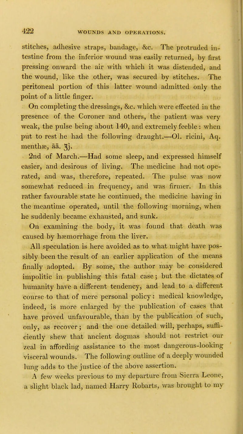 Stitches, adhesive straps, bandage, &c. The protruded in- testine from the inferior wound was easily returned, by first pressing onward the air with which it was distended, and the wound, like the other, was secured by stitches. The peritoneal portion of this latter wound admitted only the point of a little finger. On completing the dressings, &c. which were effected in the presence of the Coroner and others, the patient was very weak, the pulse being about 140, and extremely feeble : when put to rest he had the following draught.—01. ricini, Aq. menthae, aa. ^j. 2nd of March.—Had some sleep, and expressed himself easier, and desirous of living. The medicine had not ope- rated, and was, therefore, repeated. The pulse was now somewhat reduced in frequency, and was firmer. In this rather favourable state he continued, the medicine having in the meantime operated, until the following morning, when he suddenly became exhausted, and svmk. On examining the body, it was found that death was caused by haemorrhage from the liver. All speculation is here avoided as to what might have pos- sibly been the result of an earlier application of the means finally adopted. By some, the author may be considered impolitic in publishing this fatal case; but the dictates of humanity have a different tendency, and lead to a different course to that of mere personal policy: medical knowledge, indeed, is more enlarged by the publication of cases that have proved unfavourable, than by the publication of such, only, as recover; and the one detailed will, perhaps, suflB- ciently shew that ancient dogmas should not restrict our zeal in affording assistance to the most dangerous-looking visceral wounds. The following outline of a deeply wounded lung adds to the justice of the above assertion. A few weeks previous to my departure from Sierra Leone, a slight black lad, named Harry Robarts, was brought to my