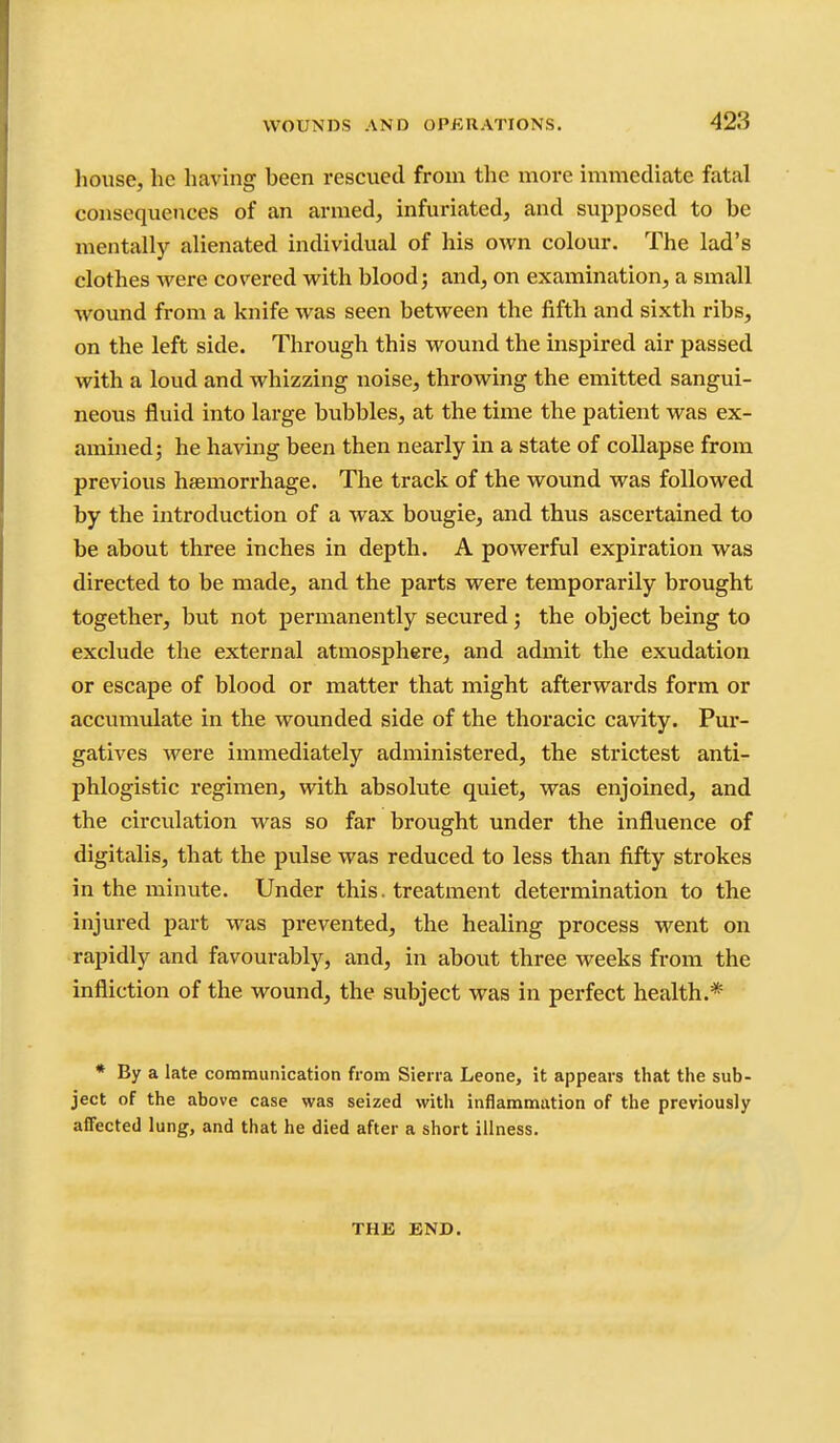 liouse, he having been rescued from the more immediate fatal consequences of an armed, infuriated, and supposed to be mentally alienated individual of his own colour. The lad's clothes were covered with blood j and, on examination, a small wound from a knife was seen between the fifth and sixth ribs, on the left side. Through this wound the inspired air passed with a loud and whizzing noise, throwing the emitted sangui- neous fluid into large bubbles, at the time the patient was ex- amined; he having been then nearly in a state of collapse from previous haemorrhage. The track of the wound was followed by the introduction of a wax bougie, and thus ascertained to be about three inches in depth. A powerful expiration was directed to be made, and the parts were temporarily brought together, but not permanently secured; the object being to exclude the external atmosphere, and admit the exudation or escape of blood or matter that might afterwards form or accumulate in the wounded side of the thoracic cavity. Pur- gatives were immediately administered, the strictest anti- phlogistic regimen, with absolute quiet, was enjoined, and the circulation was so far brought under the influence of digitalis, that the pulse was reduced to less than fifty strokes in the minute. Under this. treatment determination to the injured part was prevented, the healing process went on rapidly and favourably, and, in about three weeks from the infliction of the wound, the subject was in perfect health.* * By a late communication from Siena Leone, it appears that the sub- ject of the above case was seized with inflammation of the previously affected lung, and that he died after a short illness. THE END.