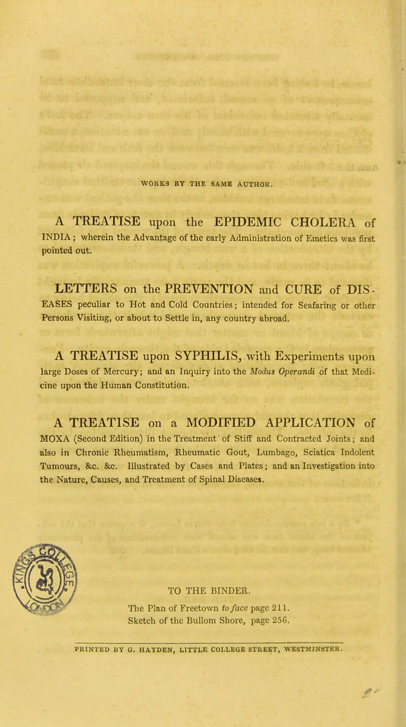 WORKS BY THE SAME AUTHOR. A TREATISE upon the EPIDEMIC CHOLERA of INDIA; wherein the Advantage of the early Administration of Emetics was first pointed out. LETTERS on the PREVENTION and CURE of DIS- EASES peculiar to Hot and Cold Countries; intended for Seafaring or other Persons Visiting, or about to Settle in, any country abroad. A TREATISE upon SYPHILIS, with Experiments upon large Doses of Mercury; and an Inquiry into the Modus Operandi of that Medi- cine upon the Human Constitution. A TREATISE on a MODIFIED APPLICATION of MOXA (Second Edition) in the Treatment of Stiff and Contracted Joints; and also in Chronic Rheumatism, Rheumatic Gout, Lumbago, Sciatica Indolent Tumours, &c. &c. Illustrated by Cases and Plates; and an Investigation into the Nature, Causes, and Treatment of Spinal Disease*. TO THE BINDER. The Plan of Freetown to face page 211. Sketch of the Bullom Shore, page 256. PRINTED BY G. HAYDEN, LITTLK COLLEGE STREET, WESTMINSTER.