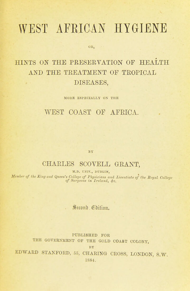 HINTS ON THE PRESERVATION OF HEALTH AND THE TREATMENT OF TROPICAL DISEASES, MOllE ESPECIALLY ON THE WEST COAST OF AFRICA. BY CHARLES SCOYELL GRANT, M.D. r^TIV., DUBLIN, Memher of the King and Queen's College of Phygicians and Licentiate of the Moyal College of Surgeonn in Ireland, <^c. PUBLISHED FOR THE GOVERNMENT OF THE GOLD COAST COLONY, HY EDWARD STANFORD, of,, CHARING CROSS, LONDON, S.W. 1884.