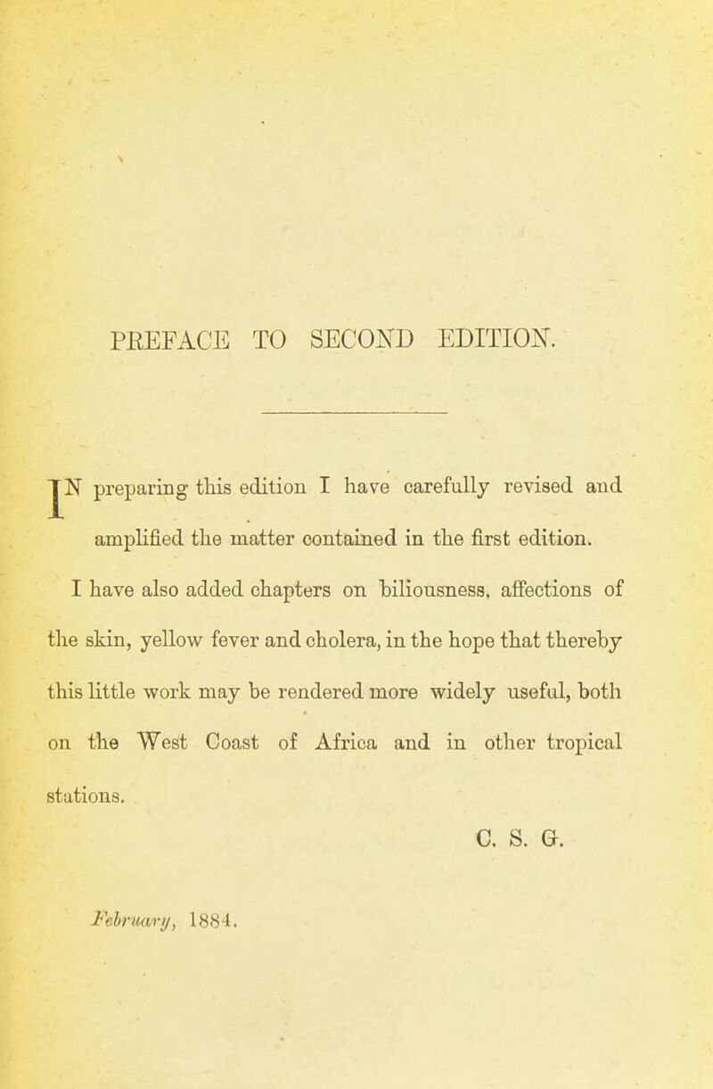 PEEFACE TO SECOND EDITION. jl^N preparing this edition I have carefully revised and amplified the matter contained in the first edition. I have also added chapters on biliousness, aflfections of the skin, yellow fever and cholera, in the hope that thereby this little work may be rendered more widely useful, both on the West Coast of Africa and in other tropical stations. C. S. Or. Februari/, 1884.