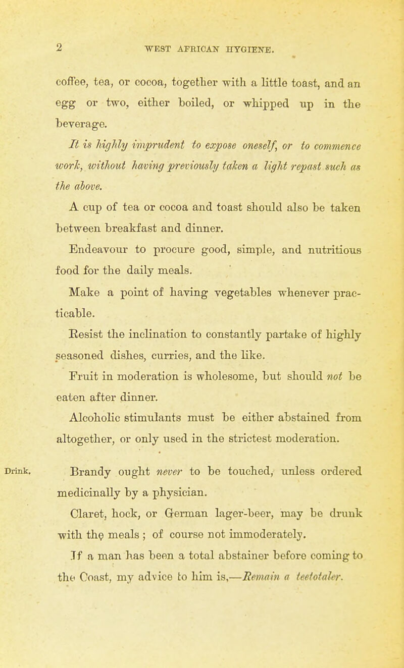 coffee, tea, or cocoa, together with a little toaBt, and an egg or two, either boiled, or whipped up in the beverage. It is highly imprudent to expose oneself, or to commence worJc, without hming previously taken a light repast such as the above. A cup of tea or cocoa and toast should also be taken between breakfast and dinner. Endeavour to procure good, simple, and nutritious food for the daily meals. Make a point of having vegetables whenever prac- ticable. Eesist the inclination to constantly partake of highly seasoned dishes, curries, and the like. Fruit in moderation is wholesome, but should 7iot be eaten after dinner. Alcoholic stimulants must be either abstained from altogether, or only used in the strictest moderation. Brandy ought never to be touched, unless ordered medicinally by a physician. Claret, hock, or German lager-beer, may be drunk with the meals ; of course not immoderately. Jf a man has been a total abstainer before coming to the Coast, my advice to him is,—Remain a teetotaler.