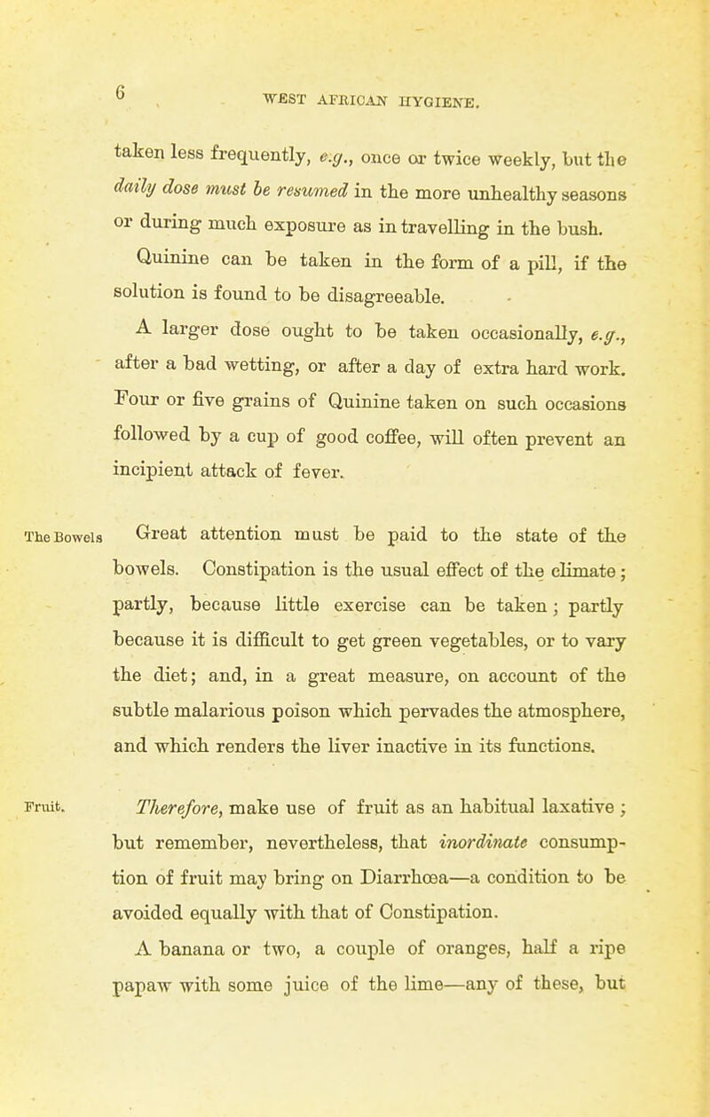 W£ST AFRIC^iN UYGIEN^. taken less frequently, e.g., once or twice weekly, but the daihj dose must be remmed in the more unhealthy seasons or during much exposure as in travelling in the bush. Quinine can be taken in the form of a pill, if the solution is found to be disagreeable. A larger dose ought to be taken occasionally, e.ff., ■ after a bad wetting, or after a day of extra hard work. Four or five grains of Quinine taken on such occasions followed by a cup of good coffee, will often prevent an incipient attack of fever. TheBoweia Great attention must be paid to the state of the bowels. Constipation is the usual effect of the climate; partly, because little exercise can be taken; partly because it is difficult to get green vegetables, or to vary the diet; and, in a great measure, on account of th.e subtle malarioiis poison which pervades the atmosphere, and which, renders the liver inactive in its functions. Fruit. Therefore, make use of fruit as an habitual laxative ; but remember, nevertheless, that inordinate consump- tion of fruit may bring on Diarrhoea—a condition to be avoided equally with that of Constipation. A banana or two, a couple of oranges, half a ripe papaw with some juice of the lime—any of these, but I