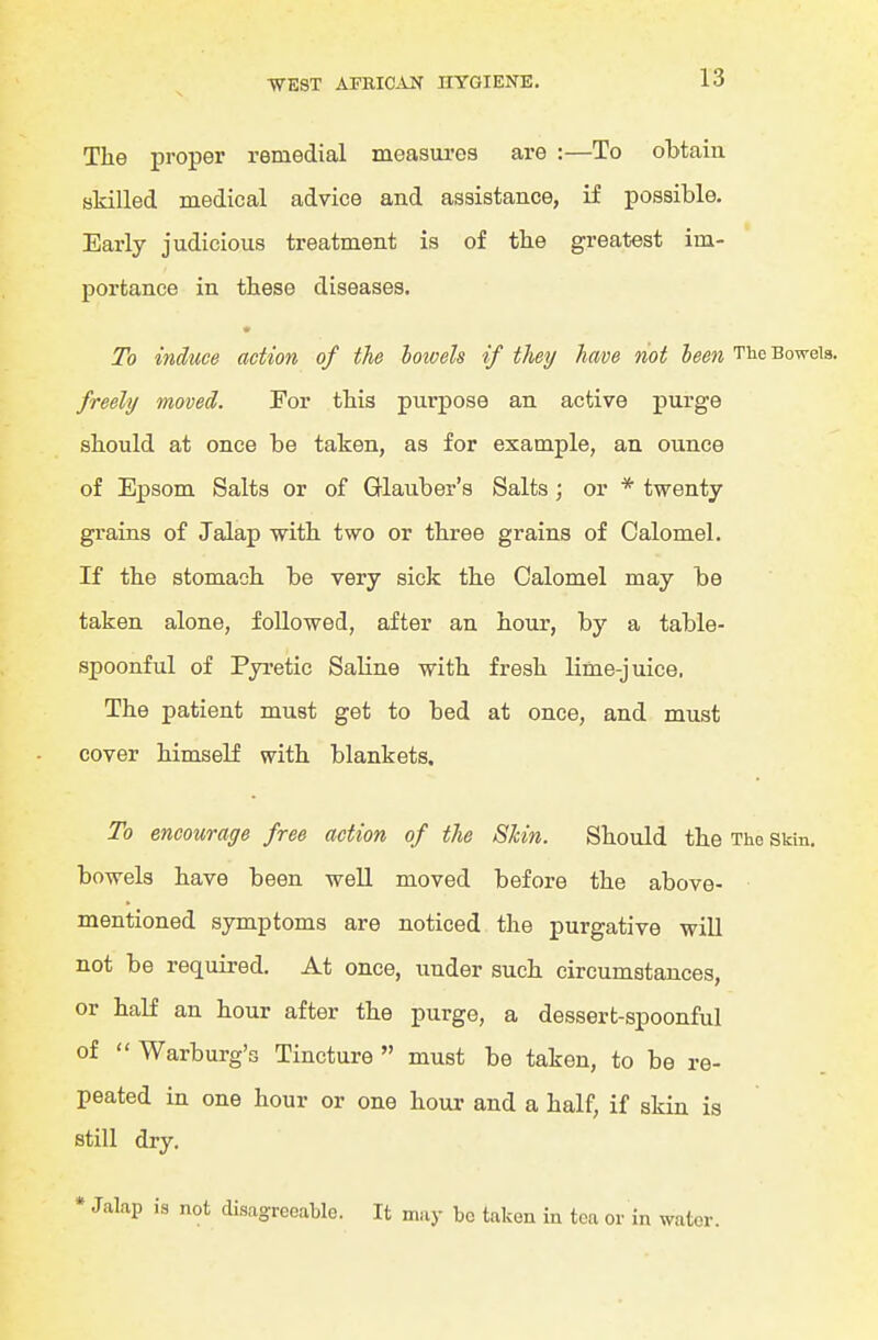 The proper remedial measui-es are :—To obtain skilled medical advice and assistance, if possible. Early judicious treatment is of the greatest im- portance in these diseases. To induce action of the hotoeh if they have not been The Bowels. freely moved. For this purpose an active purge should at once be taken, as for example, an ounce of Epsom Salts or of Glauber's Salts; or * twenty grains of Jalap with two or three grains of Calomel. If the stomach be very sick the Calomel may be taken alone, followed, after an hour, by a table- spoonful of Pyretic Saline with fresh lime-juice. The patient must get to bed at once, and must cover himself with blankets. To encourage free action of the Skin. Should the The SMn. bowels have been well moved before the above- mentioned symptoms are noticed the purgative will not be required. At once, under such circumstances, or half an hour after the purge, a dessert-spoonful of  Warburg's Tincture  must be taken, to be re- peated in one hour or one hour and a half, if skin is still dry. • Jalap is not disagreeable. It may be taken in tea or in water.