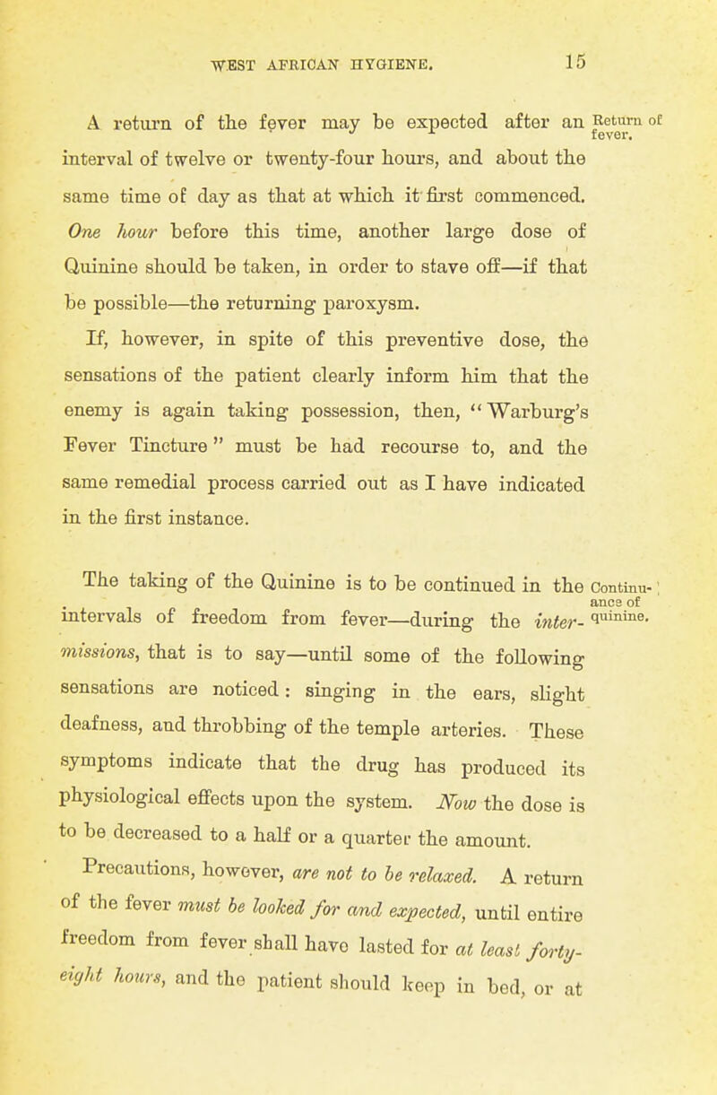 A return of the fever may be expected after an ^^^^^J.™ °f interval of twelve or twenty-four lioui's, and about tbe same time of day as tbat at wliich. it'first commenced. One hour before this time, another large dose of Quinine should be taken, in order to stave off—if that be possible—the returning paroxysm. If, however, in spite of this preventive dose, the sensations of the patient clearly inform him that the enemy is again taking possession, then, Warburg's Fever Tincture must be had recourse to, and the same remedial process carried out as I have indicated in the first instance. The taking of the Quinine is to be continued in the Continu-; ancs of intervals of freedom from fever—during the inter-1^'^™^- missions, that is to say—untU some of the following sensations are noticed: singing in the ears, slight deafness, and throbbing of the temple arteries. These symptoms indicate that the drug has produced its physiological eff'ects upon the system. JSfow the dose is to be decreased to a half or a quartet- the amount. Precautions, however, are not to he relaxed. A return of the fever must be looked for and expected, until entire freedom from fever shall have l^M for at least forty- eight hours, and the patient should keep in bed, or at