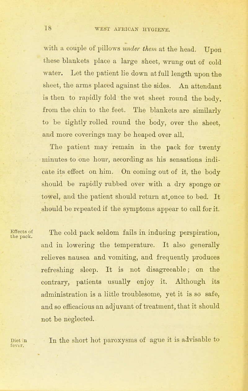 with a couple of pillows U7ider them at the head. Upon these blankets place a large sheet, wrung out of cold water. Let the patient lie down at full length upon the sheet, the arms placed against the sides. An attendant is then to rapidly fold the wet sheet round the body, from the chin to the feet. The blankets are similarly to be tightly rolled round the body, over the sheet, and more coverings may be heaped over all. The patient may remain in the pack for twenty minutes to one hour, according as his sensations indi- cate its effect on him. On coming out of it, the body should be rapidly rubbed over with a dry sponge or towel, and the patient should return at.once to bed. It should be repeated if the symptoms appear to call for it. u^^pack*^ The cold pack seldom fails in inducing perspiration, and in lowering the temperature. It also generally relieves nausea and vomiting, and frequently produces refreshing sleep. It is not disagreeable; on the contrary, patients usually enjoy it. Although its administration is a little troublesome, yet it is so safe, and so efficacious an adjuvant of treatment, that it should not be neglected. Diet in I'evtr. In the short hot paroxysms of ague it is advisable to