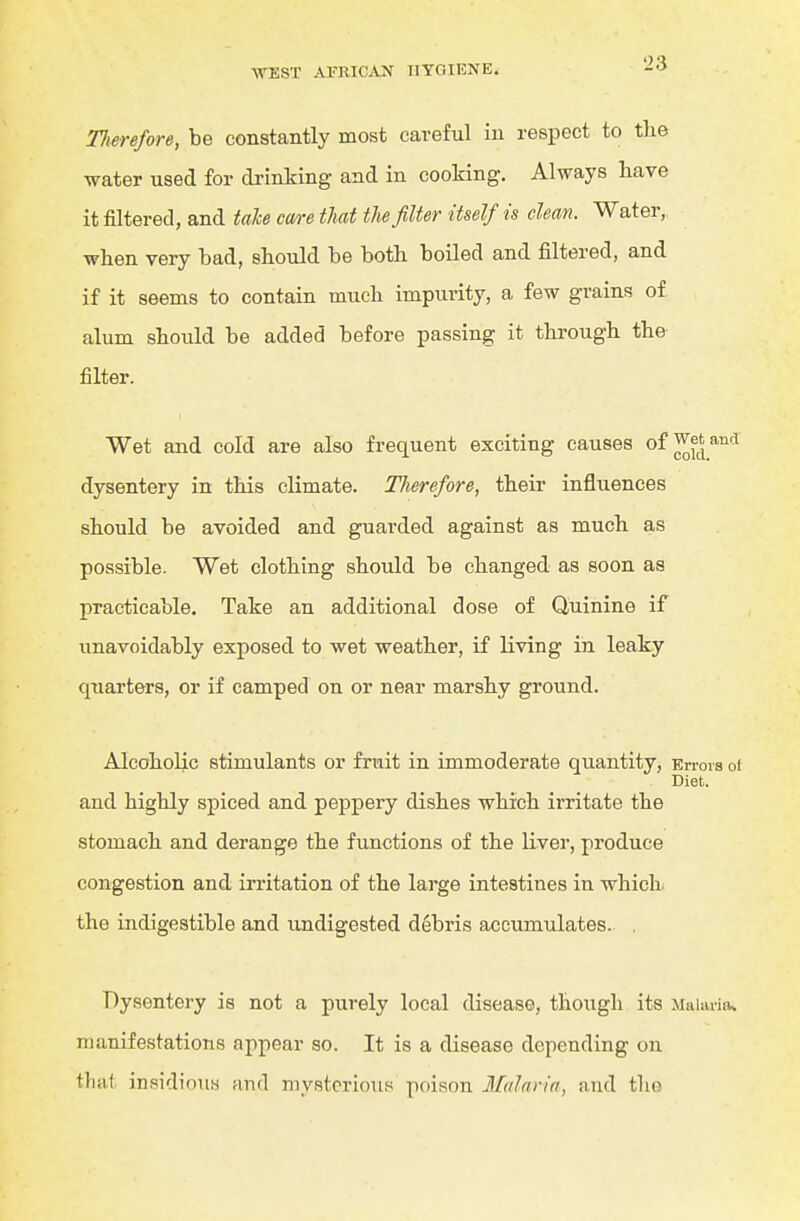 Tlierefore, be constantly most careful in respect to the water used for drinking and in cooking. Always have it filtered, and taU care that the filter itself is clean. Water, when very bad, should be both boiled and filtered, and if it seems to contain much impurity, a few grains of alum should be added before passing it through the filter. Wet and cold are also frequent exciting causes of ^etand dysentery in this climate. Tlierefore, their influences should be avoided and guarded against as much as possible. Wet clothing should be changed as soon as practicable. Take an additional dose of Quinine if unavoidably exposed to wet weather, if living in leaky quarters, or if camped on or near marshy ground. Alcoholic stimulants or fruit in immoderate quantity. En-ova of Diet. and highly spiced and peppery dishes which irritate the stomach and derange the functions of the liver, produce congestion and irritation of the large intestines in which the indigestible and undigested debris accumulates.. . Dysentery is not a purely local disease, though its Malaria* manifestations appear so. It is a disease depending on that insidious and mysterious poison Malaria, and the