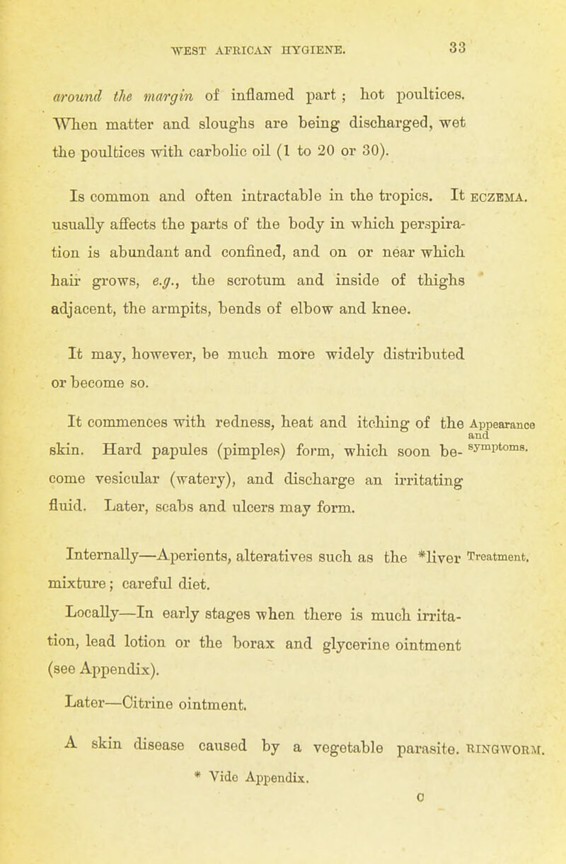 around the margin of inflamed part ; hot i^oultices. When matter and sloughs are being discharged, wet the poultices with carbolic oil (1 to 20 or 30). Is common and often intractable in the tropics. It eczema. usually afi'ects the parts of the body in which perspira- tion is abundant and confined, and on or near which hau' grows, e.g., the scrotum and inside of thighs adjacent, the armpits, bends of elbow and knee. It may, however, be much more widely distiibuted or become so. It commences with redness, heat and itching of the Appearance and skin. Hard papules (pimples) form, which soon be- ^y^P'o^^. come vesicular (watery), and discharge an irritating fluid. Later, scabs and ulcers may form. Internally—Aperients, alteratives such as the *liver Treatment, mixture; careful diet. Locally—In early stages when there is much irrita- tion, lead lotion or the borax and glycerine ointment (see Appendix). Later—Citrine ointment. A skin disease caused by a vegetable parasite. RiNGWORAr. * Vido Appendix. 0