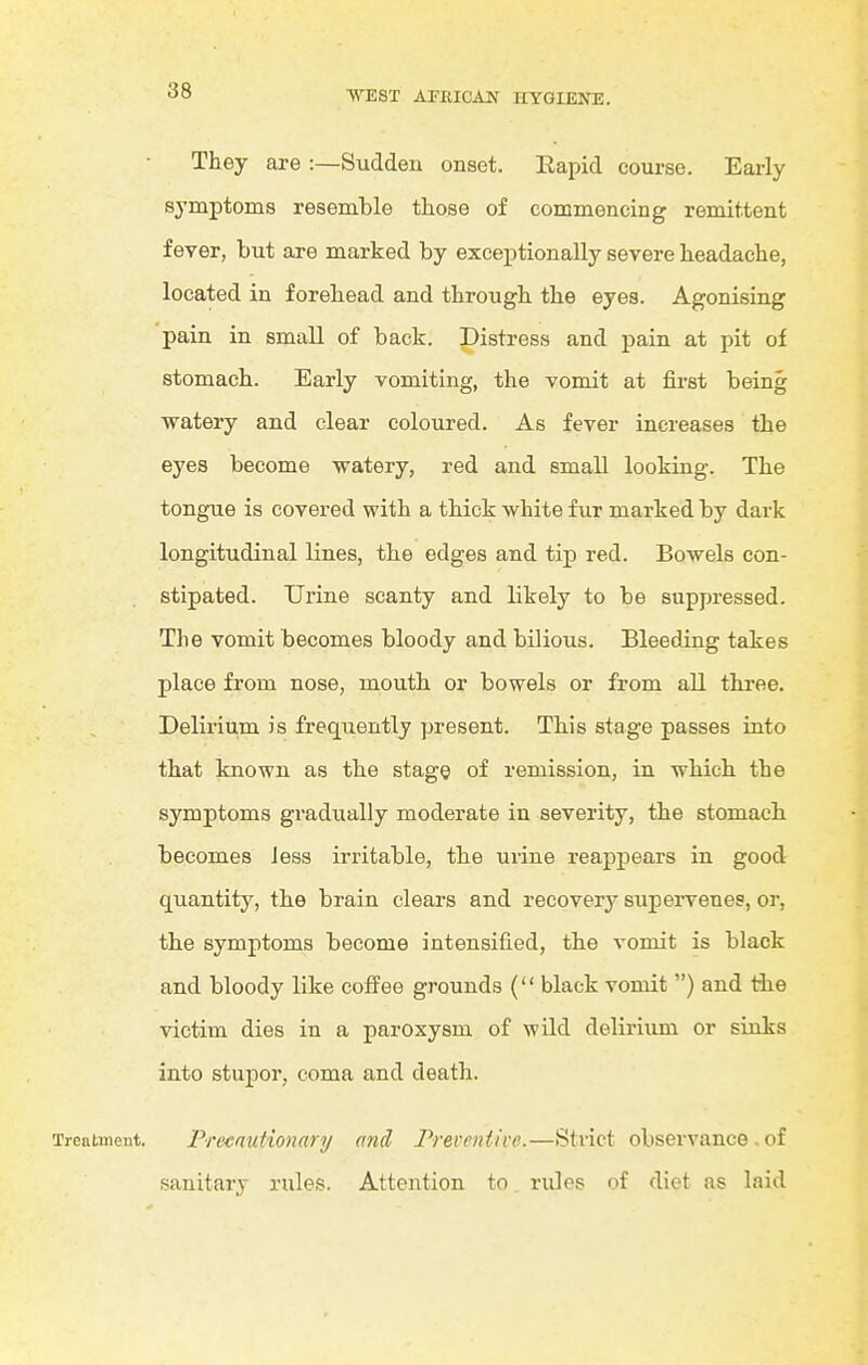 They are :—Sudden onset. Eapid course. Early symptoms resemble those of commencing remittent fever, but are marked by exceptionally severe beadacbe, located in forehead and through, the eyes. Agonising pain in small of back. Distress and pain at pit of stomach. Early vomiting, the vomit at first being watery and clear coloured. As fever increases the eyes become watery, red and small looking. The tongue is covered with a thick white fur marked by dark longitudinal lines, the edges and tip red. Bowels con- stipated. Urine scanty and likely to be suppressed. The vomit becomes bloody and bilious. Bleeding takes place from nose, mouth or bowels or from all thi-ee. Delirium is frequently present. This stage passes into that known as the stage of remission, in which the symptoms gi-adually moderate in severity, the stomach becomes Jess irritable, the urine reappears in good quantity, the brain clears and recovery supervenes, or, the symptoms become intensified, the vomit is black and bloody like cofi'ee grounds ( black vomit ) and the victim dies in a paroxysm of wild delirium or sinks into stupor, coma and death. Treatment. PrecautionarTj and Preventive.—Strict observance , of sanitary rules. Attention to rules of diet as laid t