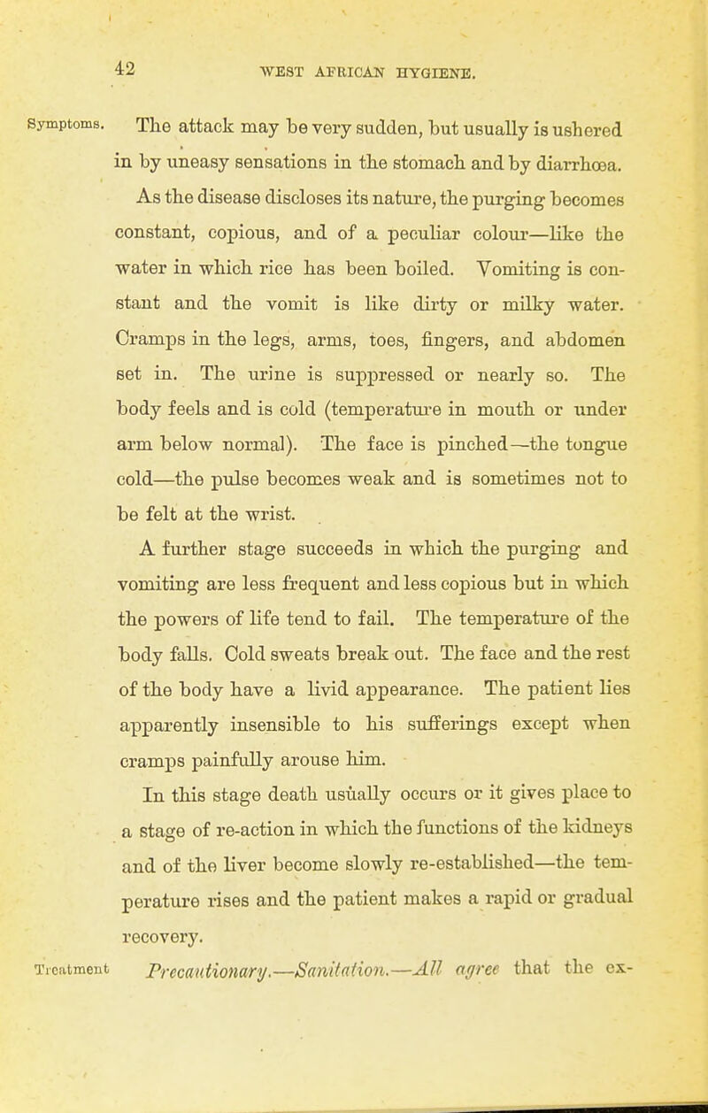 Symptoms. The attack may be very sudden, but usually is ushered in by uneasy sensations in the stomach and by diarrhoea. As the disease discloses its nature, the purging becomes constant, copious, and of a peculiar colour—like the water in which rice has been boiled. Vomiting is con- stant and the vomit is like dirty or milky water. Cramps in the legs, arms, toes, fingers, and abdomen set in. The urine is suppressed or nearly so. The body feels and is cold (temperature in mouth or under arm below normal). The face is pinched—the tongue cold—the pulse becomes weak and is sometimes not to be felt at the wrist. A further stage succeeds in which the purging and vomiting are less frequent and less copious but in which the powers of life tend to fail. The temperature of the body falls. Cold sweats break out. The face and the rest of the body have a livid appearance. The patient lies apparently insensible to his sufferings except when cramps painfully arouse him. In this stage death usually occurs or it gives place to a stage of re-action in which the functions of the kidneys and of the liver become slowly re-established—the tem- perature rises and the patient makes a rapid or gradual recovery. Treatment Precautionary,—Sanitation.—All agree that the ex-