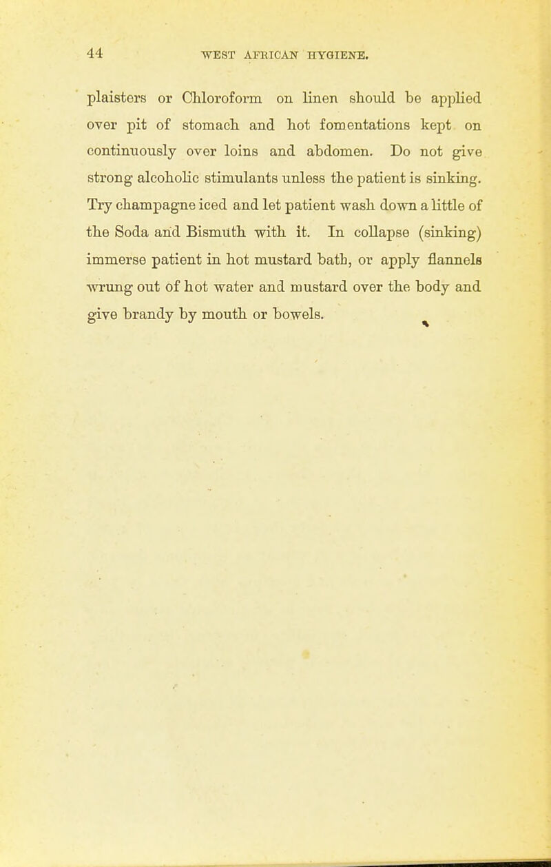 plaisters or CUoroform on linen should be applied over pit of stomach and hot fomentations kept on continuously over loins and abdomen. Do not give strong alcoholic stimulants unless the patient is sinking. Try champagne iced and let patient wash down a little of the Soda and Bismuth with it. In collapse (sinking) immerse patient in hot mustard bath, or apply flannels wrung out of hot water and mustard over the body and give brandy by mouth or bowels.