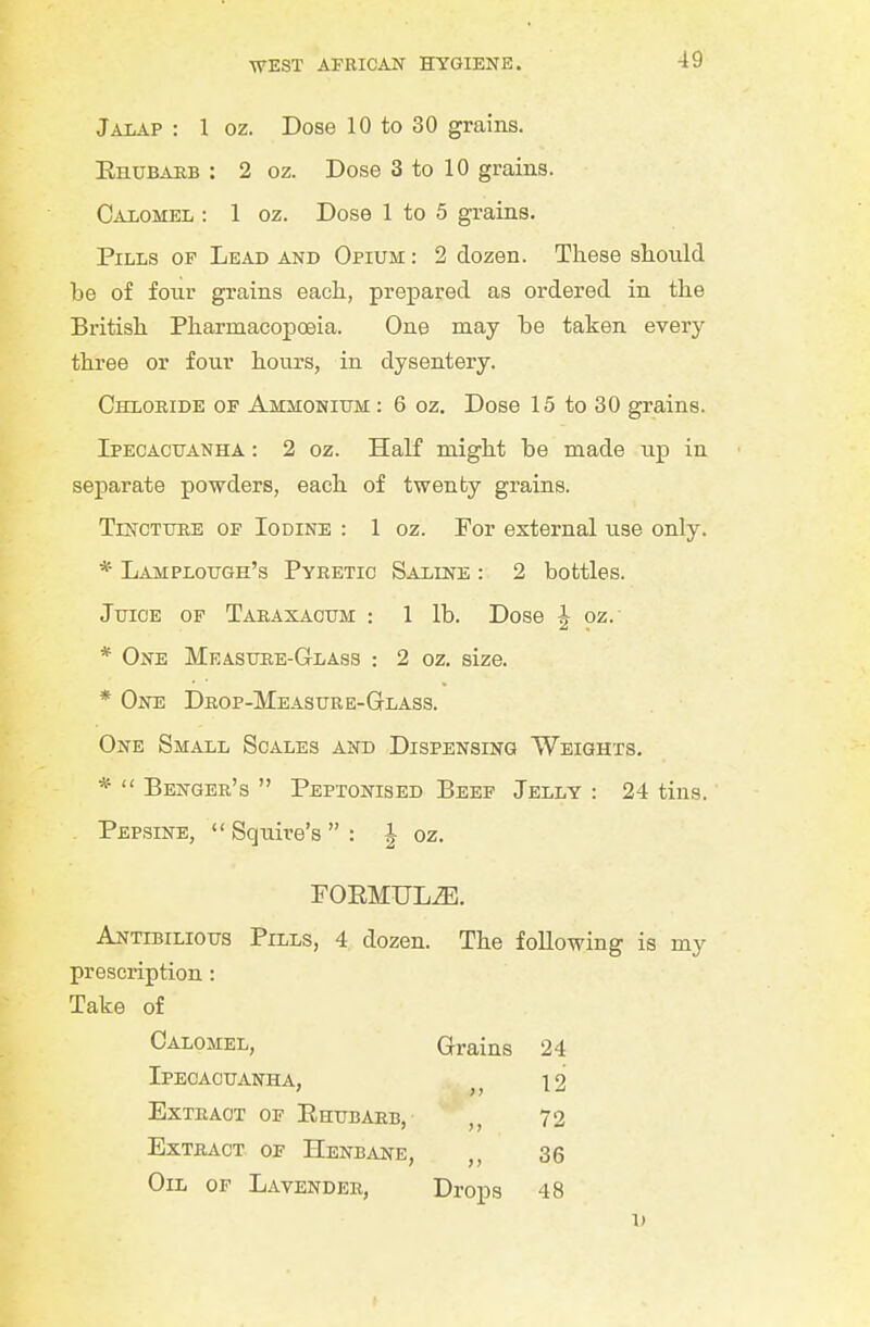 Jalap : 1 oz. Dose 10 to 30 grains. Ehubaeb : 2 oz. Dose 3 to 10 grains. Calomel : 1 oz. Dose 1 to 5 grains. Pills of Lead and Opium : 2 dozen. These should be of four grains each, prepared as ordered in the British Pharmacopoeia. One may be taken every three or four hours, in dysentery. Chloride of Ammonium : 6 oz. Dose 15 to 30 grains. Ipecacuanha : 2 oz. HaK might be made up in separate powders, each of twenby grains. TrNCTURE OF Iodine : 1 oz. For external use only. * Lamplough's Pyretic Saline : 2 bottles. Juice of Taraxacum : 1 lb. Dose J oz. * One Measure-Glass : 2 oz. size. * One Drop-Measure-Glass, One Small Scales and Dispensing Weights. *  Benger's  Peptonised Beef Jelly : 24 tins. . Pepsine,  Squire's  : J oz, FOEMULiB, Antibilious Pills, 4 dozen. The following is my prescription: Take of Calomel, Grains 24 Ipecacuanha, . 12 Extract of Ehubarb, 72 Extract of Henbane, ,, 36 Oil of Lavender, Drops 48 V