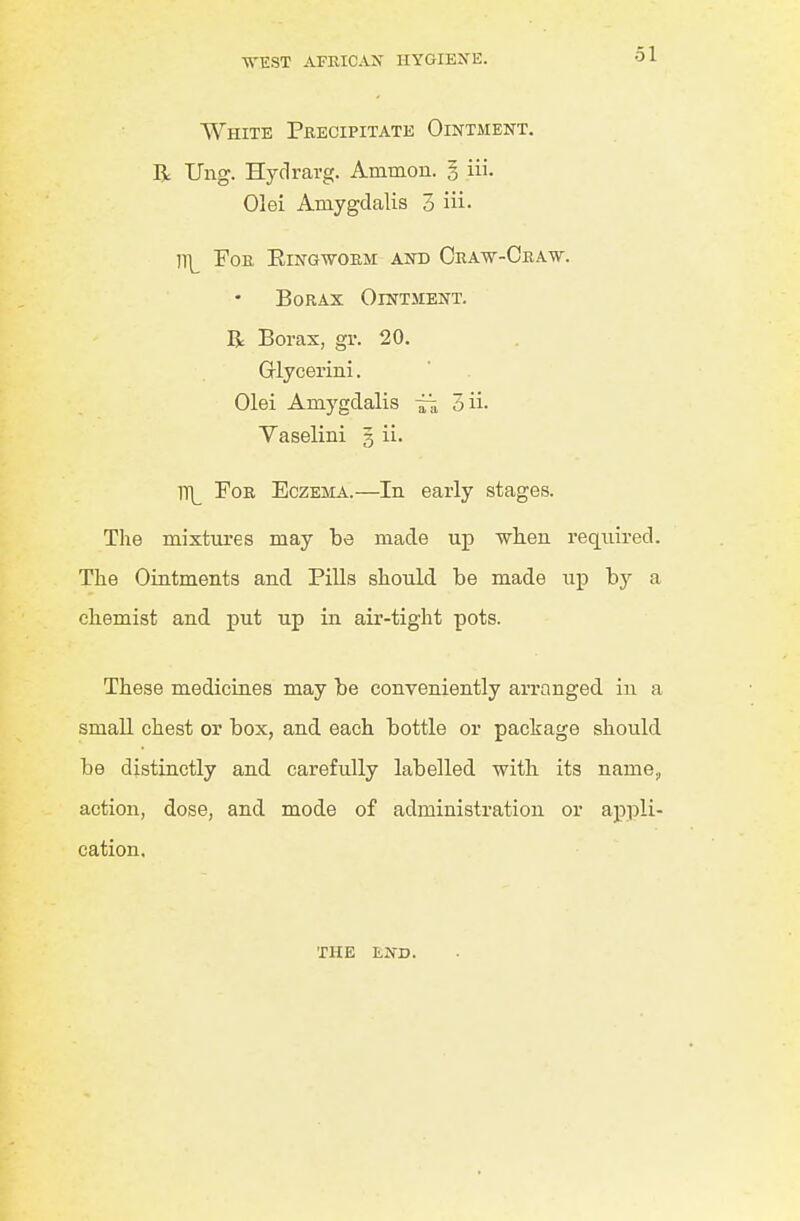 White Precipitate Ointment. R Ung. Hyclravg. Ammon. § iii. Olei Amygdalis 3 iii- ]\ Foe Eing-worm and Craw-Craw. Borax Ointment. R Borax, gr. 20. Glycerini. Olei Amygdalis ~ 3ii. Vaselini 5 ii. ITL For Eczejia.—In early stages. The mixtures may be made up wlien required. The Ointments and Pills should be made up by a chemist and put up in air-tight pots. These medicines may be conveniently arranged in a small chest or box, and each bottle or package should be distinctly and carefully labelled with its name, action, dose, and mode of administration or appli- cation. THE END.