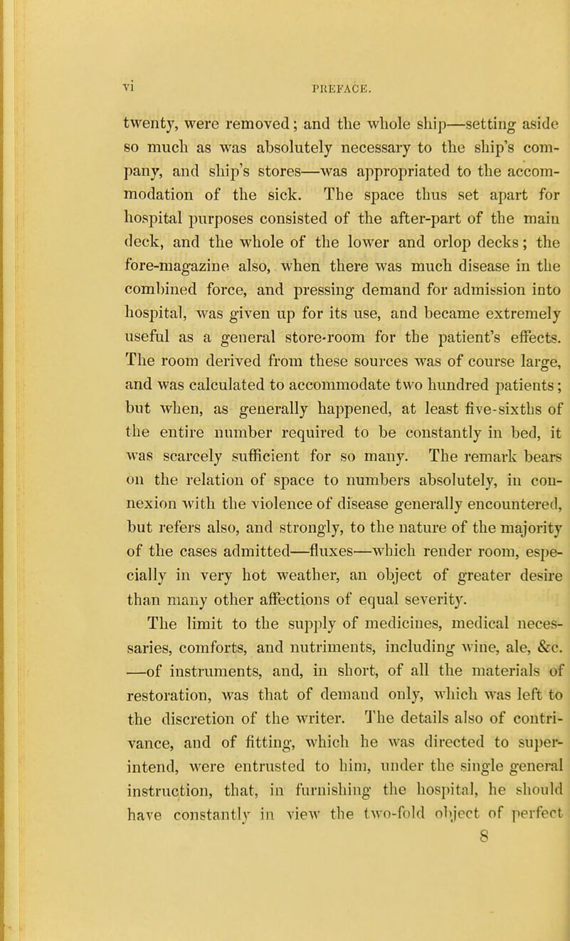 twenty, were removed; and the wliole ship—setting aside so much as was absokitely necessary to the ship's com- pany, and ship's stores—was appropriated to the accom- modation of the sick. The space thus set apart for hospital purposes consisted of the after-part of the main deck, and the whole of the lower and orlop decks; the fore-magazine also, when there was much disease in the combined force, and pressing demand for admission into hospital, was given up for its use, and became extremely useful as a general store-room for the patient's effects. The room derived from these sources was of course large, and was calculated to accommodate two hundred patients; but when, as generally haj^pened, at least five-sixtbs of the entire number required to be constantly in bed, it was scarcely sufficient for so many. The remark bears on the relation of space to numbers absolutely, in con- nexion with the violence of disease generally encountered, but refers also, and strongly, to the nature of the majority of the cases admitted—fluxes—which render room, espe- cially in very hot weather, an object of greater desire than many other affections of equal severity. The limit to the supply of medicines, medical neces- saries, comforts, and nutriments, including wine, ale, &c. —of instruments, and, in short, of all the materials of restoration, was that of demand only, Mdiicli was left to the discretion of the writer. J'he details also of contri- vance, and of fitting, which he was directed to super- intend, were entrusted to him, under the single general instruction, that, in furnishing the hospital, he sliould have constantly in view the two-fold object of perfect 8