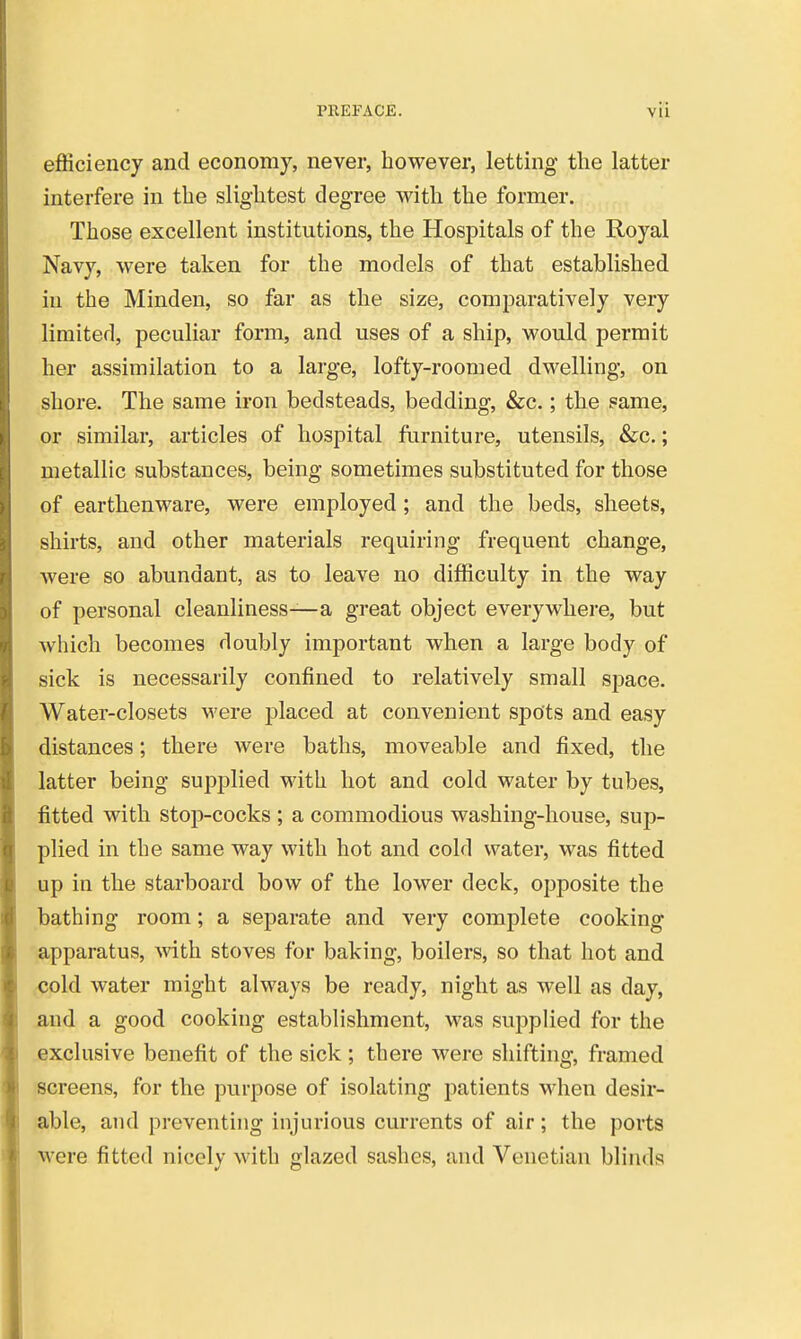 ejfficiency and economy, never, however, letting the latter interfere in the slightest degree with the former. Those excellent institutions, the Hospitals of the Royal Navy, were taken for the models of that established in the Minden, so far as the size, comparatively very limited, peculiar form, and uses of a ship, would permit her assimilation to a large, lofty-roomed dwelling, on shore. The same iron bedsteads, bedding, &c.; the same, or similar, articles of hospital furniture, utensils, &c.; metallic substances, being sometimes substituted for those of earthenware, were employed; and the beds, sheets, shirts, and other materials requiring frequent change, were so abundant, as to leave no difficulty in the way of personal cleanliness—a great object everywhere, but which becomes doubly important when a large body of sick is necessarily confined to relatively small space. Water-closets were placed at convenient spots and easy distances; there were baths, moveable and fixed, the latter being supplied with hot and cold water by tubes, fitted with stop-cocks ; a commodious washing-house, sup- plied in the same way with hot and cold water, was fitted up in the starboard bow of the lower deck, opposite the bathing room; a separate and very complete cooking apparatus, with stoves for baking, boilers, so that hot and ,<5old water might always be ready, night as well as day, and a good cooking establishment, was supplied for the exclusive benefit of the sick ; there were shifting, framed screens, for the purpose of isolating patients when desir- able, and preventing injurious currents of air; the ports were fitted nicely with glazed sashes, and Venetian blinds