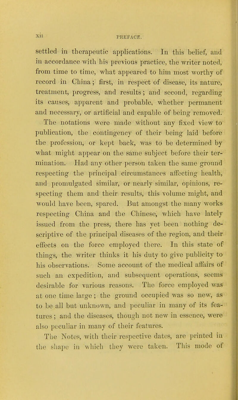 PREFACE. settled in therapeutic applications. In this belief, and in accordance with his previous practice, the writer noted, from time to time, what appeared to him most worthy of record in China; first, in respect of disease, its nature, treatment, progress, and results; and second, regarding its causes, apparent and probable, whether permanent and necessary, or artificial and capable of being removed. The notations were made without any fixed view to publication, the contingency of their being laid beforie the profession, or kept back, was to be determined by what might appear on the same subject before their ter- mination. Had any other jjerson taken the same groimd respecting the principal circumstances affecting health, and promulgated similar, or nearly similar, opinions, re- specting them and their results, this volume might, and would have been, spared. But amongst the many works respecting China and the Chinese, which have lately issued from the j)ress, there has yet been nothing de- scriptive of the principal diseases of the region, and their effects on the force employed there. In this state of things, the writer thinks it his duty to give publicity to his observations. Some account of the medical affairs of such an expedition, and subsequent operations, seems desirable for various reasons. The force employed was at one time large; the ground occupied was so new, as to be all but unknown, and peculiar in many of its fea- tures ; and the diseases, though not new in essence, were also peculiar in many of their features. The Notes, with their respective dates, are printed in tlie sha])u in which they were taken. This mode of