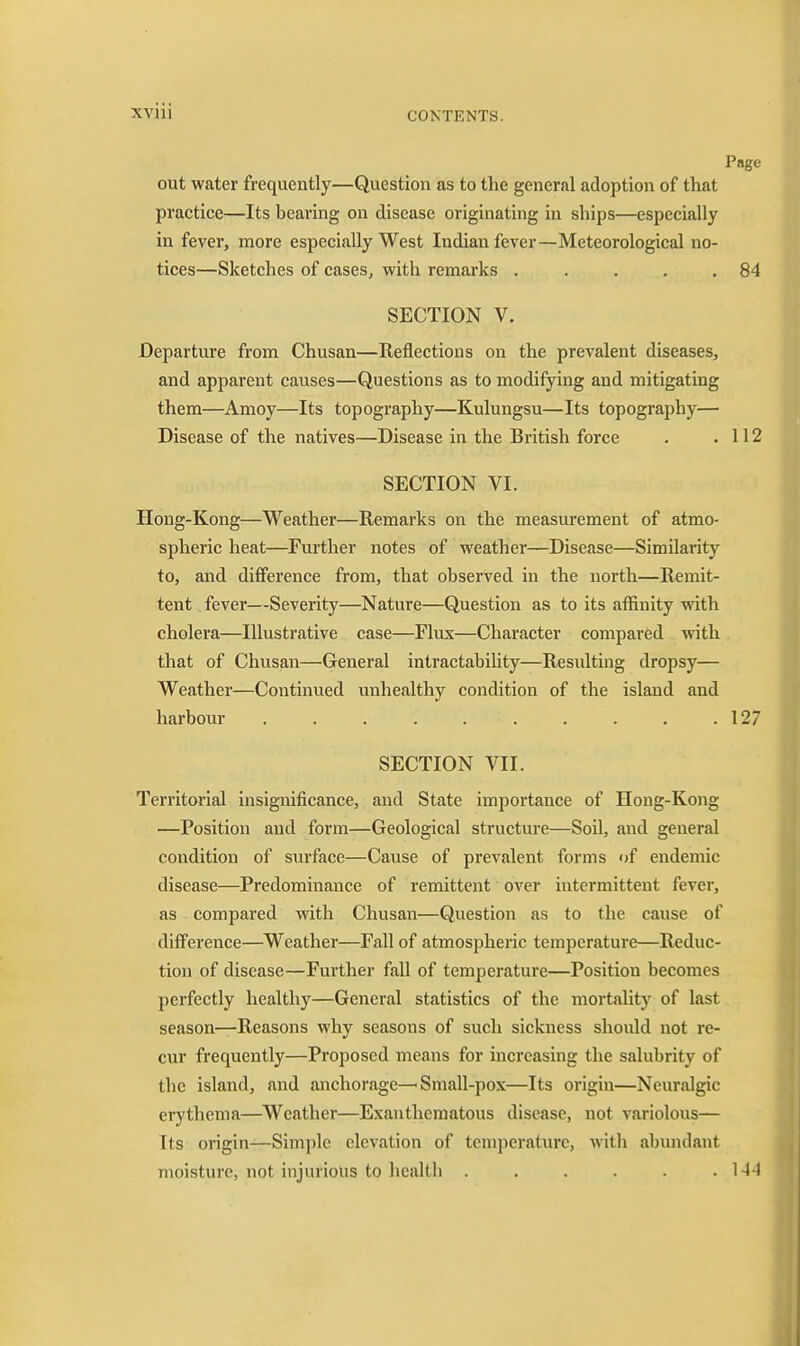 out water frequently—Question as to the general adoption of that practice—Its bearing on disease originating in ships—especially in fever, more especially West Indian fever—Meteorological no- tices—Sketches of cases, with remarks . . . . .84 SECTION V. Departure from Chusan—Reflections on the prevalent diseases, and apparent causes—Questions as to modifying and mitigating them—Amoy—Its topography—Kulungsu—Its topography— Disease of the natives—Disease in the British force . .112 SECTION VI. Hong-Kong—Weather—Remarks on the measurement of atmo- spheric heat—Further notes of weather—Disease—Similarity to, and difference from, that observed in the north—Remit- tent fever—Severity—Nature—Question as to its affinity with cholera—Illustrative case—Flux—Character compared vrith that of Chusan—General intractability—Resulting dropsy— Weather—Continued unhealthy condition of the island and harbour 127 SECTION VII. Territorial insignificance, and State importance of Hong-Kong —Position and form—Geological structure—Soil, and general condition of surface—Cause of prevalent forms of endemic disease—Predominance of remittent over intermittent fever, as compared with Chusan—Question as to the cause of difference—Weather—Fall of atmospheric temperature—Reduc- tion of disease—Further fall of temperature—Position becomes perfectly healthy—General statistics of the mortality of last season—Reasons why seasons of such sickness should not re- cur frequently—Proposed means for increasing the salubrity of the island, and anchorage—Small-pox—Its origin—Neuralgic erythema—Weather—Exanthematous disease, not variolous— Its origin—Simple elevation of temperature, with abundant moisture, not injurious to health . . . . . .144