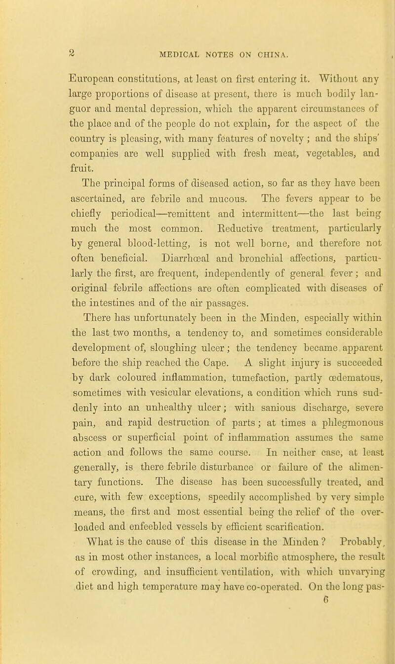 European constitutions, at least on first entering it. Without any large proportions of disease at present, there is much bodily lan- guor and mental depression, which the apparent circumstances of the place and of the people do not explain, for the aspect of the country is pleasing, with many features of novelty ; and the ships' companies are well supphed with fresh meat, vegetables, and fruit. The principal forms of diseased action, so far as they have been ascertained, are febrile and mucous. The fevers appear to be chiefly periodical—remittent and intermittent—the last being much the most common. Eeductive treatment, particularly by general blood-letting, is not well borne, and therefore not often beneficial. Diarrhoeal and bronchial affections, particu- larly the first, are frequent, independently of general fever; and original febrile afi'ections are often complicated with diseases of the intestines and of the air passages. There has unfortunately been in the Minden, especially witliin the last two months, a tendency to, and sometimes considerable development of, sloughing ulcer; the tendency became apparent before the ship reached the Cape. A slight injury is succeeded by dark coloured inflammation, tumefaction, partly oedematous, sometimes with vesicular elevations, a condition wliich inins sud- denly into an unhealthy ulcer; with sanious discharge, severe pain, and rapid destruction of parts; at times a phlegmonous abscess or superficial point of inflammation assumes the same action and foUows the same course. In neither case, at least generally, is there febrile disturbance or failure of the alimen- tary functions. The disease has been successfully treated, and cure, with few exceptions, speedily accomphshed by very simple means, the first and most essential being the relief of the over- loaded and enfeebled vessels by efficient scarification. What is the cause of this disease in the JMinden ? Probably, as in most other instances, a local morbific atmosphere, the result of crowding, and insufficient ventilation, with wliich unvarying diet and high temperature may have co-operated. On the long pas- 6 i