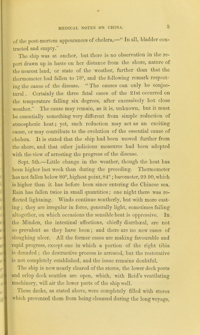 of the post-mortem appearances of cholera,— In all, bladder con- tracted and empty. The ship was at anchor, hut there is no observation in the re- port drawn up in haste on her distance from the shore, nature of the nearest land, or state of the weather, further than that the thermometer had fallen to 78°, and the following remark respect- ing tlie cause of the disease. The causes can only be conjec- tural. Certainly the three fatal cases of the 21st occurred on the temperature falling six degrees, after excessively hot close weather. The cause may remain, as it is, unknown, but it must be essentially something very different from simple reduction of atmospheric heat; yet, such reduction may act as an exciting cause, or may contribute to the evolution of the essential cause of cholera. It is stated that the ship had been moved further from the shore, and that other judicious measures had been adopted with the view of arresting the progress of the disease. Sept. 5th.—^Little change in the weather, though the heat has been higher last week than during the preceding. Thermometer has not fallen below 80°, highest point, 84° ; barometer, 29.90, which is higher than it has before been since entering the Chinese sea. Eain has fallen twice in small quantities; one night there was re- flected lightning. Winds continue southerly, but with more east- ing ; they are irregular in force, generally hght, sometimes failing altogether, on which occasions the sensible heat is oppressive. In the ]\Iinden, the intestinal affections, chiefly diarrhoeal, are not so prevalent as they have been; and there are no new cases of sloughing ulcer. All the former cases are making favourable and rapid progress, except one in which a portion of the right tibia is denuded ; the destructive process is arrested, but the restorative is not completely established, and the issue remains doubtful. The ship is now nearly cleared of the stores, the lower deck ports and orlop deck scuttles are open, which, with Reid's ventilating machinery, will air the lower parts of the ship well. These decks, as stated above, were completely filled watli stores which prevented them from being cleansed during the long voyage,