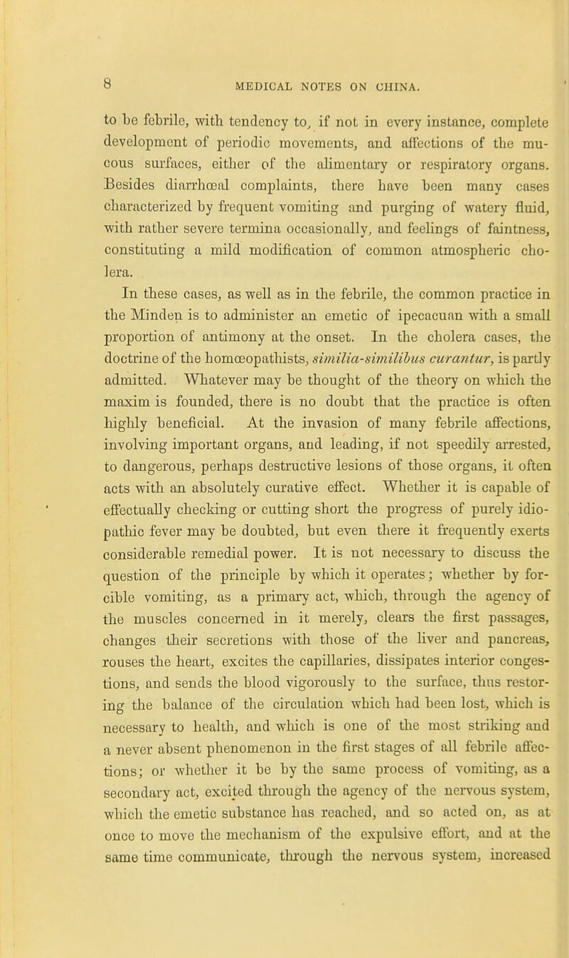 to be febrile, with tendency to, if not in every instance, complete development of periodic movements, and affections of the mu- cous surfaces, either of the alimentary or respiratory organs. Besides diarrhoeal complaints, there have been many cases characterized by frequent vomiting and purging of watery fluid, with rather severe termina occasionally, and feelings of faintness, constituting a mild modification of common atmospheiic cho- lera. In these cases, as well as in the febrile, the common practice in the Minden is to administer an emetic of ipecacuan with a small proportion of antimony at the onset. In the cholera cases, the doctrine of the homoeopathists, similia-similihus curantur, is partly admitted. Whatever may be thought of the theory on which the maxim is founded, there is no doubt that the practice is often highly beneficial. At the invasion of many febrile affections, involving important organs, and leading, if not speedily arrested, to dangerous, perhaps destructive lesions of those organs, it often acts with an absolutely curative efiect. Whether it is capable of effectually checking or cutting short the progress of purely idio- pathic fever may be doubted, but even there it frequently exerts considerable remedial power. It is not necessary to discuss the question of the principle by which it operates; whether by for- cible vomiting, as a primary act, which, through the agency of the muscles concerned in it merely, clears the first passages, changes their secretions with those of the liver and pancreas, rouses the heart, excites the capillaries, dissipates interior conges- tions, and sends the blood vigorously to the surface, thus restor- ing the balance of the circulation which had been lost, which is necessary to health, and which is one of the most striking and a never absent phenomenon in the first stages of all febrile affec- tions; or whetlier it be by the same process of vomiting, as a secondary act, excited through the agency of the nervous system, which the emetic substance has reached, and so acted on, as at once to move the mechanism of the expulsive effort, and at the same time communicate, tlu'ough the nervous system, increased