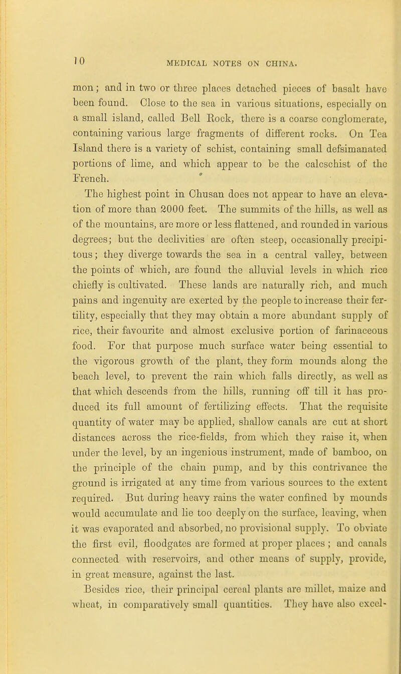 mon; and in two or three places detached pieces of basalt have been found. Close to the sea in various situations, especially on a small island, called Bell Eock, there is a coarse conglomerate, containing various large fragments of different rocks. On Tea Island there is a variety of schist, containing small defsimanated portions of lime, and which appear to be the calcschist of the French. The highest point in Ohusan does not appear to have an eleva- tion of more than 2000 feet. The summits of the hills, as well as of the mountains, are more or less flattened, and rounded in various degrees; but the declivities are often steep, occasionally precipi- tous ; they diverge towards the sea in a central valley, between the points of which, are found the alluvial levels in which rice chiefly is cultivated. These lands are naturally rich, and much pains and ingenuity are exerted by the people to increase their fer- tility, especially that they may obtain a more abundant supply of rice, their favourite and almost exclusive portion of farinaceous food. For that purpose much surface water being essential to the vigorous growth of the plant, they fom mounds along the beach level, to prevent the rain which falls directly, as well as that which descends from the hills, running off till it has pro- duced its full amount of fertilizing effects. That the requisite quantity of water may be applied, shallow canals are cut at short distances across the rice-fields, from wliich they raise it, when under the level, by an ingenious instrument, made of bamboo, on the principle of the chain pump, and by this contrivance the ground is irrigated at any time from various sources to the extent required. But during heavy rains the water confined by mounds would accumulate and lie too deeply on tlie surface, leaving, when it was evaporated and absorbed, no provisional supply. To obviate the first evil, floodgates are formed at proper places ; and canals connected with reservoirs, and other means of supply, provide, in great measure, against the last. Besides rice, their principal cereal plants are millet, maize and wheat, in comparatively small quantities. They have also excel-