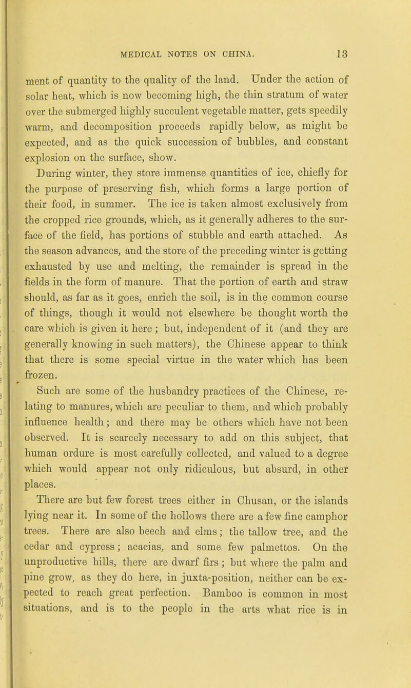 ment of quantity to the quality of the land. Under the action of solar heat, which is now becoming high, the tliin stratum of water over the submerged highly succulent vegetable matter, gets speedily warm, and decomposition proceeds rapidly below, as might be expected, and as the quick succession of bubbles, and constant explosion on the surface, show. During winter, they store immense quantities of ice, chiefly for the purpose of preserving fish, which forms a large portion of their food, in summer. The ice is taken almost exclusively from the cropped rice grounds, which, as it generally adheres to the sur- face of the field, has portions of stubble and earth attached. As the season advances, and the store of the preceding winter is getting exhausted by use and melting, the remainder is spread in the fields in the form of manure. That the portion of earth and straw should, as far as it goes, enrich the soil, is in the common course of things, though it would not elsewhere be thought worth the care which is given it here ; but, independent of it (and they are generally knowing in such matters), the Chinese appear to think that there is some special vu'tue in the water which has been frozen. Such are some of the husbandry practices of the Chinese, re- lating to manures, which are peculiar to them, and which probably influence health; and there may be others which have not been observed. It is scarcely necessary to add on this subject, that human ordure is most carefully collected, and valued to a degree which would appear not only ridiculous, but absurd, in other places. There are but few forest trees either in Chusan, or the islands lying near it. In some of the hollows there are a few fine camphor trees. There are also beech and elms; the tallow tree, and the cedar and cypress; acacias, and some few palmettos. On the unproductive hills, there are dwarf firs ; but where the palm and pine grow, as they do here, in juxta-position, neither can be ex- pected to reach great perfection. Bamboo is common in most situations, and is to the people in the arts what rice is in