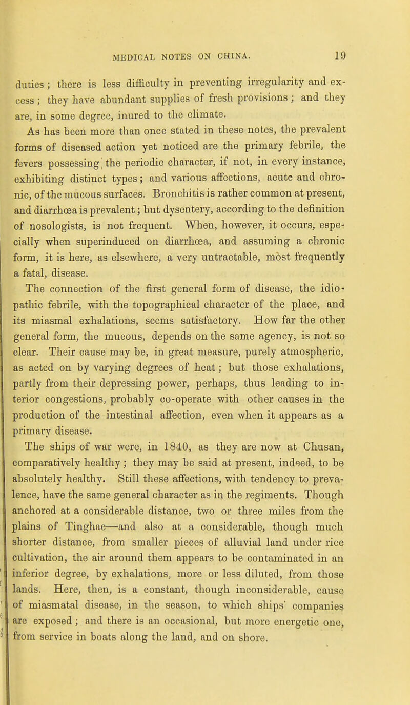 duties ; there is less difficulty in preventing irregularity and ex- cess ; they have abundant supplies of fresh provisions ; and they are, in some degree, inured to the climate. Ab has been more than once stated in these notes, the prevalent forms of diseased action yet noticed are the primary febrile, the fevers possessing^ the periodic character, if not, in every instance, exhibiting distinct types; and various affections, acute and chro- nic, of the mucous surfaces. Bronchitis is rather common at present, and diarrhoea is prevalent; but dysentery, according to the definition of nosologists, is not frequent. When, however, it occurs, espe- cially when superinduced on diarrhoea, and assuming a chronic form, it is here, as elsewhere, ai very untractable, most frequently a fatal, disease. The connection of the first general form of disease, the idio- pathic febrile, with the topographical character of the place, and its miasmal exhalations, seems satisfactory. How far the other general form, the mucous, depends on the same agency, is not so clear. Their cause may be, in great measure, purely atmospheric, as acted on by varying degrees of heat; but those exhalations, partly from their depressing power, perhaps, thus leading to in- terior congestions, probably co-operate with other causes in the production of the intestinal affection, even when it appears as a primary disease. The ships of war were, in 1840, as they are now at Chusan, comparatively healthy ; they may be said at present, indeed, to be absolutely healthy. Still these affections, with tendency to preva- lence, have the same general character as in the regiments. Though anchored at a considerable distance, two or three miles from the plains of Tinghae—and also at a considerable, though much shorter distance, from smaller pieces of alluvial land under rice cultivation, the air around them appears to be contaminated in an inferior degree, by exhalations, more or less diluted, from those lands. Here, then, is a constant, though inconsiderable, cause of miasmatal disease, in the season, to which ships' companies are exposed ; and there is an occasional, but more energetic one, from service in boats along the land, and on shore.