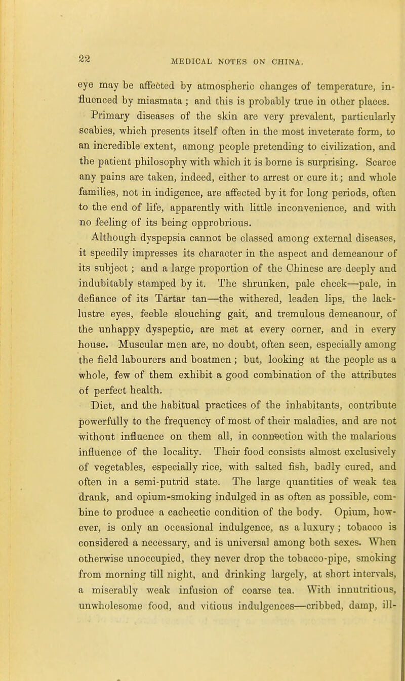 eye mny be afFected by atmospheric changes of temperature, in- fluenced by miasmata ; and this is probably true in other places. Primary diseases of the skin are very prevalent, particularly scabies, which presents itself often in the most inveterate form, to an incredible extent, among people pretending to civilization, and the patient philosophy with which it is borne is surprising. Scarce any pains are taken, indeed, either to arrest or cure it; and whole families, not in indigence, are affected by it for long periods, often to the end of life, apparently with little inconvenience, and with no feeling of its being opprobrious. Although dyspepsia cannot be classed among external diseases, it speedily impresses its character in the aspect and demeanour of its subject; and a large proportion of the Chinese are deeply and indubitably stamped by it. The shrunken, pale cheek—pale, in defiance of its Tartar tan—the withered, leaden lips, the lack- lustre eyes, feeble slouching gait, and tremulous demeanour, of the unhappy dyspeptic, are met at every corner, and in every house. Muscular men are, no doubt, often seen, especially among the field labourers and boatmen; but, looking at the people as a whole, few of them exhibit a good combination of the attributes of perfect health. Diet, and the habitual practices of the inhabitants, contribute powerfully to the frequency of most of their maladies, and are not without influence on them all, in connBction with the malarious influence of the locality. Their food consists almost exclusively of vegetables, especially rice, with salted fish, badly cured, and often in a semi-putrid state. The large quantities of weak tea drank, and opium-smoking indulged in as often as possible, com- bine to produce a cachectic condition of the body. Opium, how- ever, is only an occasional indulgence, as a luxury; tobacco is considered a necessary, and is universal among both sexes. Wlien otherwise unoccupied, they never drop the tobacco-pipe, smoking from morning till night, and drinking largely, at short intervals, a miserably weak infusion of coarse tea. With inuutritious, unwholesome food, and vitious indulgences—cribbed, damp, ill-