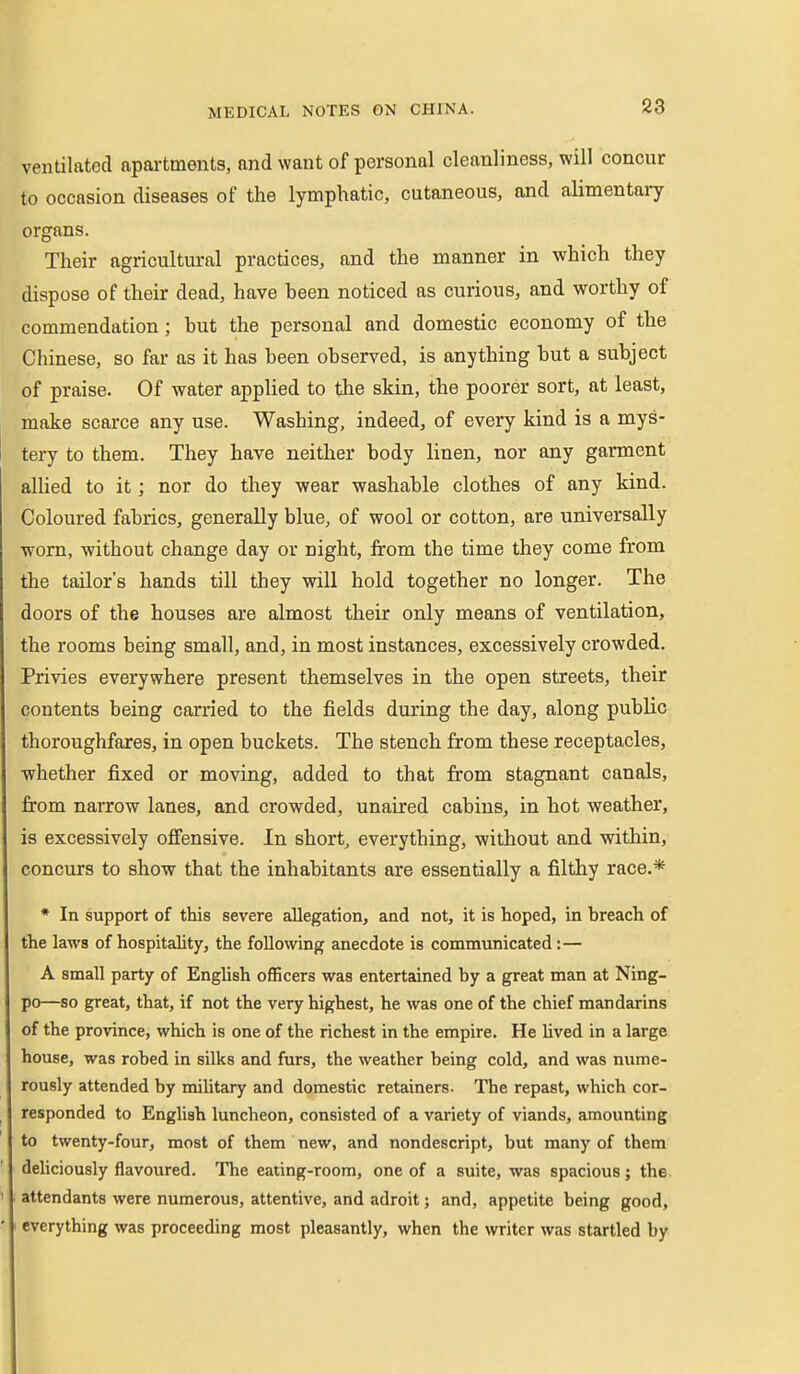 ventilated apartments, and want of personal cleanliness, will concur to occasion diseases of the lymphatic, cutaneous, and alimentaiy organs. Their agricultural practices, and the manner in which they dispose of their dead, have heen noticed as curious, and worthy of commendation; but the personal and domestic economy of the Chinese, so far as it has been observed, is anything but a subject of praise. Of water applied to the skin, the poorer sort, at least, make scarce any use. Washing, indeed, of every kind is a mys- tery to them. They have neither body linen, nor any garment allied to it; nor do they wear washable clothes of any kind. Coloured fabrics, generally blue, of wool or cotton, are universally worn, without change day or night, from the time they come from the tailor's hands till they will hold together no longer. The doors of the houses are almost their only means of ventilation, the rooms being small, and, in most instances, excessively crowded. Privies everywhere present themselves in the open streets, their contents being carried to the fields during the day, along public thoroughfares, in open buckets. The stench from these receptacles, whether fixed or moving, added to that from stagnant canals, from narrow lanes, and crowded, unaired cabins, in hot weather, is excessively offensive. In short, everything, without and within, concurs to show that the inhabitants are essentially a filthy race.* * In support of this severe allegation, and not, it is hoped, in breach of the laws of hospitality, the following anecdote is communicated:— A small party of English officers was entertained by a great man at Ning- po—so great, that, if not the very highest, he was one of the chief mandarins of the province, which is one of the richest in the empire. He lived in a large house, was robed in silks and furs, the weather being cold, and was nume- rously attended by military and domestic retainers. The repast, which cor- responded to English luncheon, consisted of a variety of viands, amounting to twenty-four, most of them new, and nondescript, but many of them deliciously flavoured. The eating-room, one of a suite, was spacious; the attendants were numerous, attentive, and adroit; and, appetite being good, everything was proceeding most pleasantly, when the writer was startled by