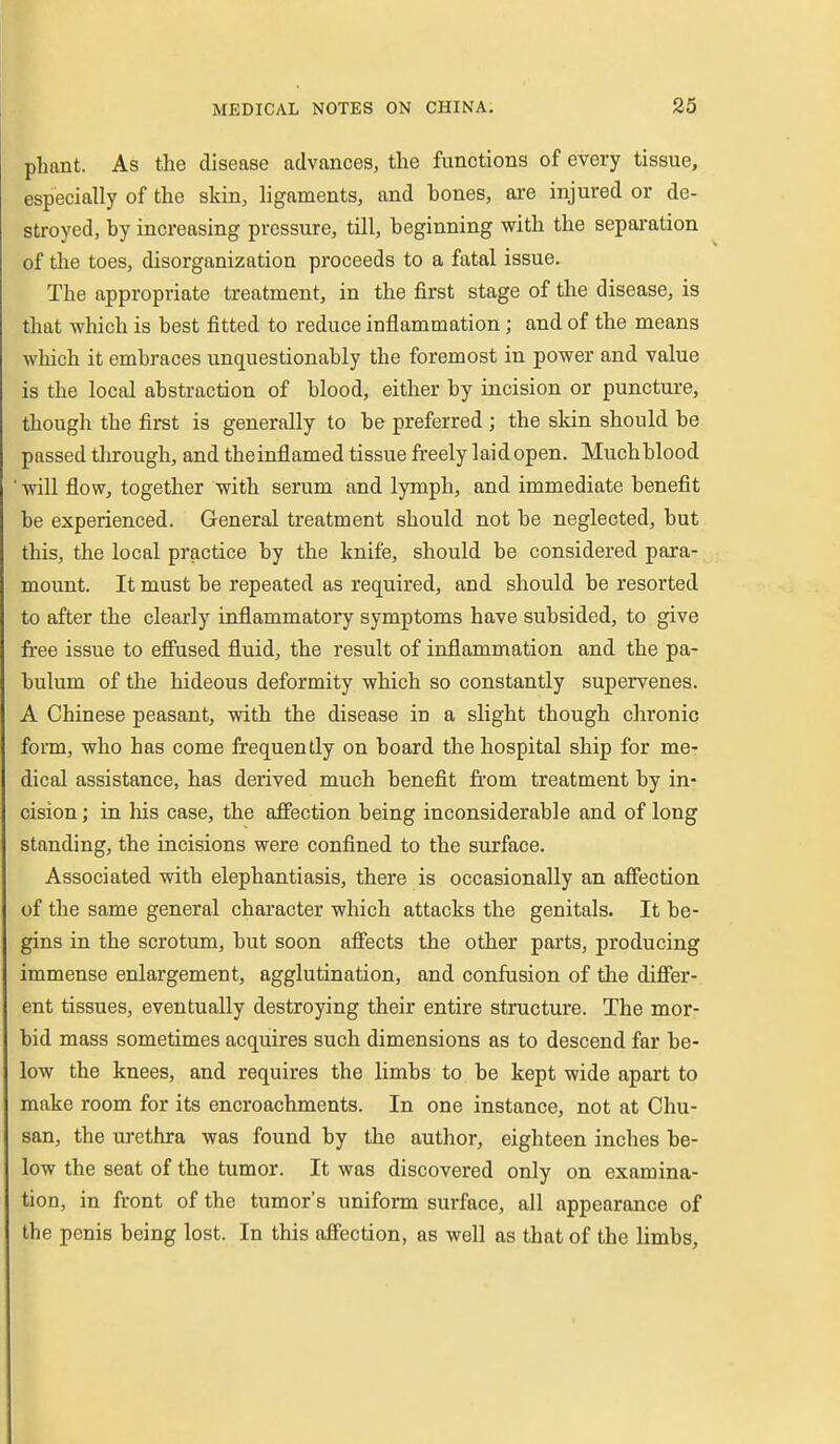pliant. As the disease advances, the functions of every tissue, especially of the skin, ligaments, and bones, are injured or de- stroyed, by increasing pressure, till, beginning with the separation of the toes, disorganization proceeds to a fatal issue. The appropriate treatment, in the first stage of the disease, is that which is best fitted to reduce inflammation ; and of the means which it embraces unquestionably the foremost in power and value is the local abstraction of blood, either by incision or puncture, though the first is generally to be preferred ; the skin should be passed tln-ough, and theinflamed tissue freely laid open. Much blood ' will flow, together with serum and lymph, and immediate benefit be experienced. General treatment should not be neglected, but this, the local practice by the knife, should be considered para- moimt. It must be repeated as required, and should be resorted to after the clearly inflammatory symptoms have subsided, to give free issue to efiused fluid, the result of inflammation and the pa- bulum of the hideous deformity which so constantly supervenes. A Chinese peasant, with the disease in a slight though chronic form, who has come frequently on board the hospital ship for me- dical assistance, has derived much benefit fi'om treatment by in- cision ; in his case, the affection being inconsiderable and of long standing, the incisions were confined to the surface. Associated with elephantiasis, there is occasionally an affection of the same general character which attacks the genitals. It be- gins in the scrotum, but soon affects the other parts, producing immense enlargement, agglutination, and confusion of the differ- ent tissues, eventually destroying their entire structure. The mor- bid mass sometimes acquires such dimensions as to descend far be- low the knees, and requires the limbs to be kept wide apart to make room for its encroachments. In one instance, not at Chu- san, the urethra was found by the author, eighteen inches be- low the seat of the tumor. It was discovered only on examina- tion, in fr-ont of the tumor's uniform surface, all appearance of the penis being lost. In this affection, as well as that of the limbs.