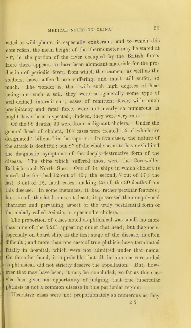 vated or wild plants, is especially exuberant, and to which this note refers, the mean height of the thermometer may be stated at 80°, in the portion of the river occupied by the British force. Here there appears to have been abundant materials for the pro- duction of periodic fever, from which the seamen, as well as the soldiers, have suffered, are suffering, and must still suffer, so much. The wonder is, that, with such high degrees of heat acting on such a soil, they were so generally some type of well-defined intermittent; cases of remittent fever, with much precipitancy and fatal force, were not nearly so numerous as might have been expected; indeed, they were very rare. Of the 88 deaths, 30 were from malignant cholera. Under the general head of cholera, 107 cases were treated, 16 of which are designated bilious in the reports. In five cases, the nature of the attack is doubtful: but 87 of the whole seem to have exhibited the diagnostic symptoms of the deeply-destructive form of the disease. The ships which suffered most were the Cornwallis, Belleisle, and North Star. Out of 14 ships in which cholera is noted, the first had 12 out of 40 ; the second, 7 out of 17; the last, 6 out of 12, fatal cases, making 26 of the 30 deaths from this disease. In some instances, it had rather peculiar features ; but, in all the fatal ones at least, it possessed the unequivocal character and pervading aspect of the truly pestilential form of the malady called Asiatic, or spasmodic cholera. The proportion of cases noted as phtliisical was small, no more than nine of the 6,201 appearing under that head; but diagnosis, especially on board ship, in the first stage of the disease, is often difficult; and more than one case of true phthisis have terminated fatally in hospital, which were not admitted under that name. On the other hand, it is probable that all the nine cases recorded as phthisical, did not strictly deserve the appellation. But, how- ever that may have been, it may be concluded, so far as this ser- vice has given an opportunity of judging, that true tubercular phthisis is not a common disease in this particular region. Ulcerative cases were not proportionately so numerous as they E 2