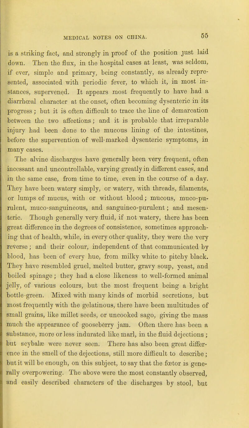 is a striking fact, and strongly in proof of the position just laid down. Then the flux, in the hospital cases at least, was seldom, if ever, simple and primary, being constantly, as already repre- sented, associated with periodic fever, to wliich it, in most in- stances, supervened. It appears most frequently to have had a diarrhoeal character at the onset, often becoming dysenteric in its progress; but it is often difficult to trace the line of demarcation between the two affections; and it is probable that irreparable injury had been done to the mucous lining of the intestines, before the supervention of well-marked dysenteric symptoms, in many cases. The alvine discharges have generally been very frequent, often incessant and uncontrollable, varying greatly in different cases, and in the same case, from time to time, even in the course of a day. They have been watery simply, or watery, with threads, filaments, or lumps of mucus, with or without blood; mucous, muco-pu- rulent, muco-sanguineous, and sanguineo-purulent; and mesen- teric. Though generally very fluid, if not watery, there has been great difference in the degrees of consistence, sometimes approach- ing that of health, while, in every other quality, they were the very reverse; and their colour, independent of that communicated by blood, has been of every hue, from millty white to pitchy black. They have resembled gruel, melted butter, gravy soup, yeast, and boiled spinage; they had a close likeness to well-formed animal jelly, of various colours, but the most frequent being a bright bottle-green. Mixed with many kinds of morbid secretions, but most frequently with the gelatinous, there have been multitudes of small grains, like millet seeds, or uncooked sago, giving the mass much the appearance of gooseberry jam. Often there has been a substance, more or less indurated hke marl, in the fluid dejections ; but scybalee were never seen. There has also been great differ- ence in the smell of the dejections, still more diflicult to describe; but it will be enough, on this subject, to say that the foetor is gene- rally overpowering. The above were the most constantly observed, and easily described characters of the discharges by stool, but