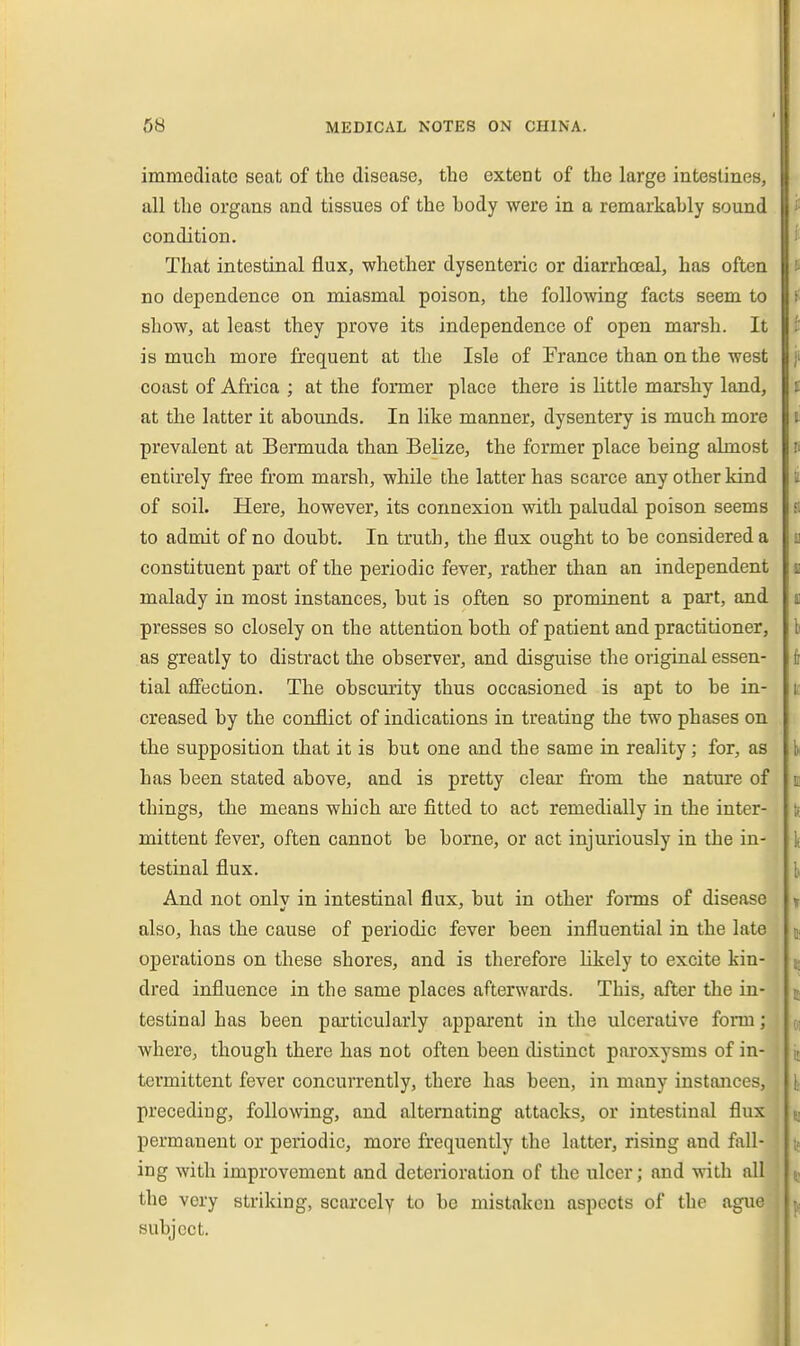 immediate seat of the disease, the extent of the large intestines, all the organs and tissues of the hody were in a remarkably sound condition. That intestinal flux, whether dysenteric or diarrhoeal, has often no dependence on miasmal poison, the following facts seem to show, at least they prove its independence of open marsh. It is much more frequent at the Isle of France than on the west coast of Africa ; at the former place there is Kttle marshy land, at the latter it abounds. In like manner, dysentery is much more prevalent at Bermuda than Belize, the former place being almost entirely free from marsh, while the latter has scarce any other kind of soil. Here, however, its connexion with paludal poison seems to admit of no doubt. In truth, the flux ought to be considered a constituent part of the periodic fever, rather than an independent malady in most instances, but is often so prominent a part, and presses so closely on the attention both of patient and practitioner, as greatly to distract the observer, and disguise the original essen- tial affection. The obscurity thus occasioned is apt to be in- creased by the conflict of indications in treating the two phases on the supposition that it is but one and the same in reality; for, as has been stated above, and is pretty clear from the nature of things, the means which are fitted to act remedially in the inter- mittent fever, often cannot be borne, or act injuriously in the in- testinal flux. And not onlv in intestinal flux, but in other forms of disease also, has the cause of periodic fever been influential in the late operations on these shores, and is therefore likely to excite kin- dred influence in the same places afterwards. This, after the in- testinal has been particularly apparent in tlie ulcerative fonn; where, though there has not often been distinct paroxysms of in- termittent fever concurrently, there has been, in many instances, preceding, following, and alternating attacks, or intestinal flux permanent or periodic, more frequently the latter, rising and fall- ing with improvement and deterioration of the ulcer; and with all the very striking, scarcely to be mistaken aspects of the ague subject.