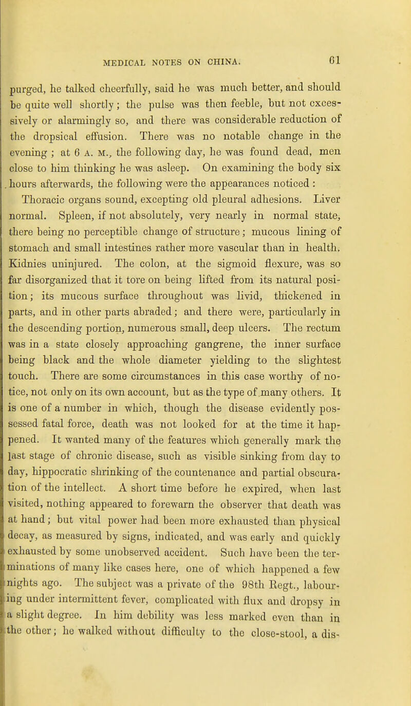 purged, he talked cheerfully, said he was much better, and should be quite well shortly ; the pulse was then feeble, but not exces- sively or alarmingly so, and there was considerable reduction of the dropsical effusion. There was no notable change in the evening ; at 6 a. m., the following day, he was found dead, men close to him thinking he was asleep. On examining the body six . hours afterwards, the following were the appearances noticed : Thoracic organs sound, excepting old pleural adhesions. Liver normal. Spleen, if not absolutely, very nearly in normal state, there being no perceptible change of structure; mucous lining of stomach and small intestines rather more vascular than in health, Kidnies uninjured. The colon, at the sigmoid flexure, was so far disorganized that it tore on being lifted from its natural posi- tion; its mucous surface throughout was livid, thickened in parts, and in other parts abraded; and there were, particularly in the descending portion, numerous small, deep ulcers. The rectum was in a state closely approaching gangrene, the inner surface being black and the whole diameter yielding to the slightest touch. There are some circumstances in tliis case worthy of no- tice, not only on its own account, but as the type of many others. It is one of a number in which, though the disease evidently pos- sessed fatal force, death was not looked for at the time it hap- pened. It wanted many of the features which generally mark the last stage of chronic disease, such as visible sinking from day to day, hippocratic shrinking of the countenance and partial obscura- tion of the intellect. A short time before he expired, when last visited, nothing appeared to forewarn the observer that death was at hand; but vital power had been more exhausted than physical decay, as measured by signs, indicated, and was early and quickly exhausted by some unobserved accident. Such have been the ter- minations of many like cases here, one of which happened a few nights ago. The subject was a private of the 98th Regt., labour- ing under intermittent fever, complicated with flux and dropsy in a slight degree. In him debility was less marked even than in the other; he walked without difficulty to the close-stool, a dis-